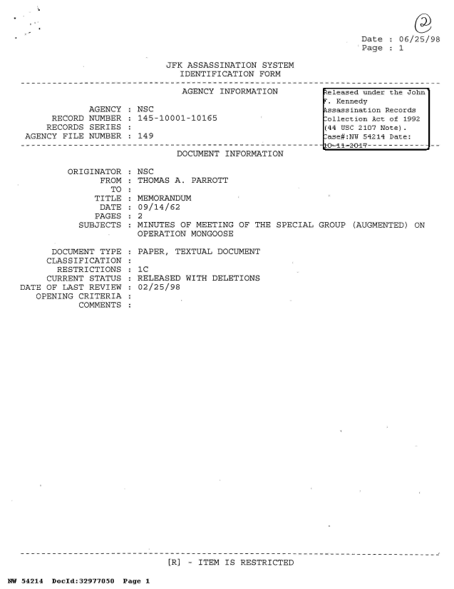 handle is hein.jfk/jfkarch07304 and id is 1 raw text is: 



Date   06/25/98
Page   1


JFK ASSASSINATION  SYSTEM
   IDENTIFICATION FORM


                               AGENCY INFORMATION

            AGENCY    NSC
     RECORD  NUMBER   145-10001-10165
     RECORDS SERIES
AGENCY FILE NUMBER  : 149


DOCUMENT INFORMATION


ORIGINATOR  : NSC
      FROM  : THOMAS A. PARROTT


                  TO
               TITLE
               DATE
               PAGES
           SUBJECTS


      DOCUMENT  TYPE
      CLASSIFICATION
      RESTRICTIONS
      CURRENT STATUS
DATE OF LAST REVIEW
   OPENING CRITERIA
           COMMENTS


  MEMORANDUM
  09/14/62
:2
  MINUTES OF MEETING  OF THE SPECIAL GROUP  (AUGMENTED) ON
  OPERATION MONGOOSE

  PAPER, TEXTUAL DOCUMENT

  IC
  RELEASED WITH DELETIONS
  02/25/98


[R] - ITEM IS RESTRICTED


NW 54214 Doeld:32977O5O Page 1


Released under the John
r. Kennedy
.ssassination Records
:ollection Act of 1992
(44 USC 2107 Note).
:ase#:NW 54214 Date:
      S-i1-------------


