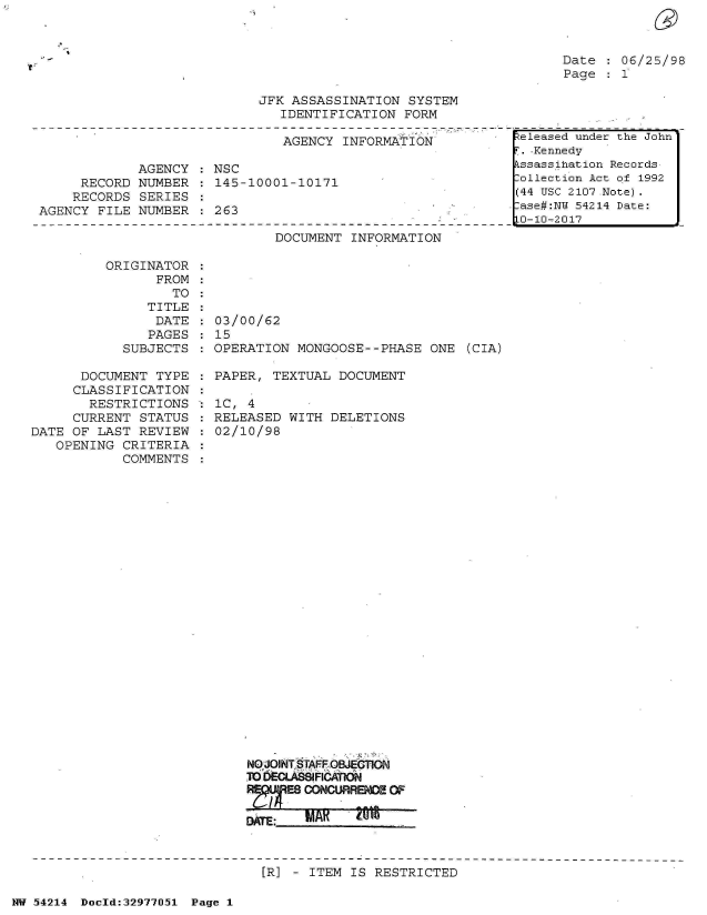handle is hein.jfk/jfkarch07305 and id is 1 raw text is: 



Date  : 06/25/98
Page    1


JFK ASSASSINATION  SYSTEM
   IDENTIFICATION  FORM


                               AGENCY  INFORMAT ION

             AGENCY  : NSC
     RECORD  NUMBER    145-10001-10171
     RECORDS SERIES
AGENCY  FILE NUMBER  : 263


DOCUMENT  INFORMATION


ORIGINATOR  :
       FROM :
         TO :


               TITLE
               DATE
               PAGES
            SUBJECTS

      DOCUMENT  TYPE
      CLASSIFICATION
      RESTRICTIONS
      CURRENT STATUS
DATE OF  LAST REVIEW
   OPENING  CRITERIA
            COMMENTS


03/00/62
15
OPERATION  MONGOOSE--PHASE  ONE  (CIA)

PAPER,  TEXTUAL DOCUMENT

IC, 4
RELEASED  WITH DELETIONS
02/10/98


























    NqJOINT STfiFOBJEG1ON
    M0 DECLASSIFICATION
         ES CONCURRENCE OF


[R] - ITEM IS  RESTRICTED


NW 54214 Doeld:32977J51 Page 1


teleased under the John
*.-Kennedy
kssassihation Records
ollection Act of 1992
(44 USC 2107 Note).
.ase#:NW 54214 Date:
0-10-2017


