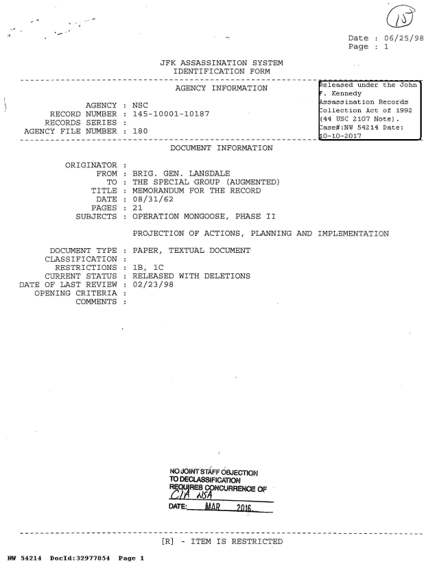 handle is hein.jfk/jfkarch07308 and id is 1 raw text is: 



Date    06/25/98
Page    1


JFK ASSASSINATION  SYSTEM
   IDENTIFICATION  FORM


                               AGENCY  INFORMATION

             AGENCY   NSC
     RECORD  NUMBER  : 145-10001-10187
     RECORDS SERIES
AGENCY  FILE NUMBER  : 180


DOCUMENT  INFORMATION


ORIGINAT
      FR


OR
OM:
TO


   TITLE
   DATE
   PAGES
SUBJECTS


BRIG. GEN.  LANSDALE
THE SPECIAL -GROUP  (AUGMENTED)
MEMORANDUM  FOR THE RECORD
08/31/62
21
OPERATION  MONGOOSE, PHASE  II


PROJECTION  OF ACTIONS, PLANNING  AND IMPLEMENTATION


      DOCUMENT  TYPE
      CLASSIFICATION
      RESTRICTIONS
      CURRENT STATUS
DATE OF LAST  REVIEW
   OPENING  CRITERIA
            COMMENTS


PAPER, TEXTUAL  DOCUMENT

lB, 1C
RELEASED  WITH DELETIONS
02/23/98


  NO JOINTSTAFF OBJECTION
  TO DECLASSIFICATON
  RE  RES CONCURRENCE OF

  DATE:   ISA S 2TRCE



[R] - ITEM IS RESTRICTED


NW 54214 Doeld:32977O54 Page 1


keleased under the John
F. Kennedy
Assassination Records
Collection Act of 1992
(44 USC 2107 Note).
Case#:NY 54214 Date:
10-10-2017


:
:
:
:


