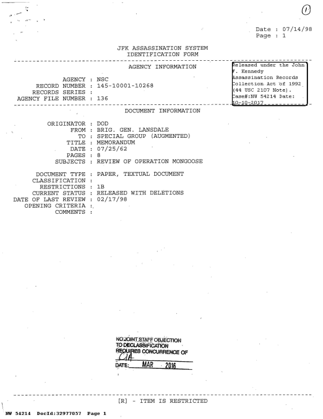 handle is hein.jfk/jfkarch07311 and id is 1 raw text is: 
0


.1~'~


Date  : 07/14/98
Page  : 1


JFK ASSASSINATION  SYSTEM
   IDENTIFICATION FORM


                               AGENCY INFORMATION

             AGENCY   NSC
     RECORD  NUMBER : 145-10001-10268
     RECORDS SERIES
AGENCY FILE  NUMBER : 136


DOCUMENT  INFORMATION


         ORIGINATOR
                FROM
                  TO
               TITLE
               DATE
               PAGES
            SUBJECTS

      DOCUMENT  TYPE
      CLASSIFICATION
      RESTRICTIONS
      CURRENT STATUS
DATE OF LAST  REVIEW
   OPENING  CRITERIA
            COMMENTS


  DOD
  BRIG. GEN. LANSDALE
  SPECIAL GROUP  (AUGMENTED)
  MEMORANDUM
  07/25/62
:8
  REVIEW OF OPERATION  MONGOOSE

  PAPER, TEXTUAL  DOCUMENT

  1B
  RELEASED WITH DELETIONS
  02/17/98
























       NoON  STAFF OBJECTION
       TO DECLASBCNAlN
          ~UE8 CONCURRENCE OF

       DATE:  MAR    2)


[R] - ITEM IS RESTRICTED


NW 54214 Doeld:32977O57 Page 1


eleased under the John
T. Kennedy
kssassination Records
Collection Act of 1992
(44 USC 2107 Note).
Iase#:NY 54214 Date:
0-10-20 17


