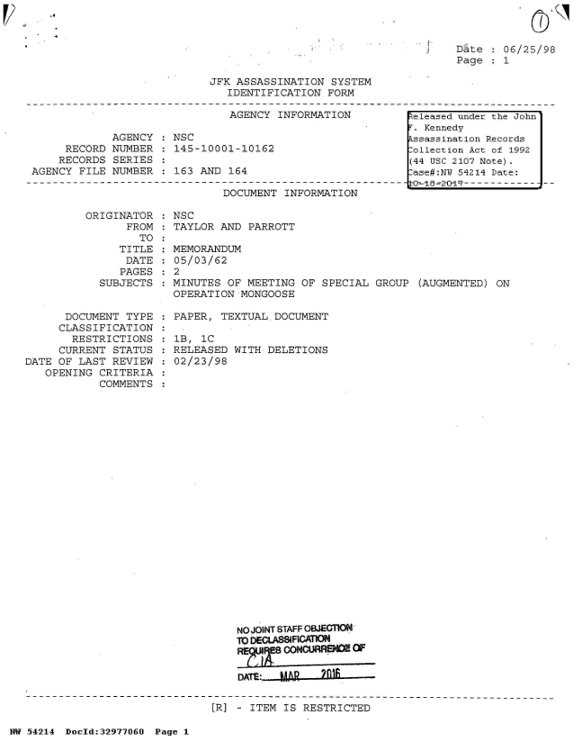handle is hein.jfk/jfkarch07314 and id is 1 raw text is: 
V1'


Date  : 06/25/98
Page   1


JFK ASSASSINATION  SYSTEM
   IDENTIFICATION  FORM


                               AGENCY  INFORMATION

             AGENCY  : NSC
     RECORD  NUMBER  : 145-10001-10162
     RECORDS SERIES
AGENCY  FILE NUMBER   163  AND 164


DOCUMENT  INFORMATION


ORIGINATOR    NSC
      FROM  : TAYLOR AND  PARROTT
        TO


               TITLE
               DATE
               PAGES
            SUBJECTS


      DOCUMENT  TYPE
      CLASSIFICATION
      RESTRICTIONS
      CURRENT STATUS
DATE OF LAST  REVIEW
   OPENING  CRITERIA
            COMMENTS


  MEMORANDUM
  05/03/62
:2
  MINUTES OF MEETING  OF SPECIAL  GROUP (AUGMENTED)  ON
  OPERATION MONGOOSE

  PAPER, TEXTUAL  DOCUMENT

  1B, 1C
  RELEASED WITH  DELETIONS
  02/23/98

























            NO JOINT STAFF OBJECTION
            To DECLASSIFICATION
            REF8   CONGURRENCE OF

            DATE:  MAR   2fl1


:R] - ITEM IS RESTRICTED


NW 54214 Doeld:329771J60 Page 1


.6


.eleased under the John
r. Kennedy
.ssassination Records
:ollection Act of 1992
(44 USC 2107 Note).
:ase#:NY 54214 Date:
LCO--i-=2-0-15--------------


