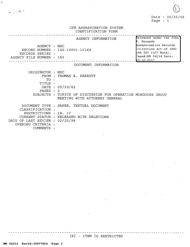 handle is hein.jfk/jfkarch07318 and id is 1 raw text is: 



Date   06/25/98
Page   1


JFK ASSASSINATION  SYSTEM
   IDENTIFICATION FORM


                               AGENCY INFORMATION

             AGENCY : NSC
     RECORD  NUMBER : 145-10001-10169
     RECORDS SERIES :
AGENCY FILE  NUMBER : 160


DOCUMENT  INFORMATION


ORIGINATOR  : NSC
      FROM  : THOMAS A. PARROTT
        TO  :


   TITLE
   DATE
   PAGES
SUBJECTS


      DOCUMENT  TYPE
      CLASSIFICATION
      RESTRICTIONS
      CURRENT STATUS
DATE OF LAST  REVIEW
   OPENING  CRITERIA
            COMMENTS


05/29/62
2
TOPICS OF  DISCUSSION FOR OPERATION  MONGOOSE GROUP
MEETING WITH  ATTORNEY GENERAL


PAPER, TEXTUAL  DOCUMENT

lB, 1C
RELEASED WITH  DELETIONS
02/25/98


[R] - ITEM IS RESTRICTED


NW 54214 Doeld:329771J64 Page 1


teleased under the John
T. Kennedy
kssassination Records
lollection Act of 1992
(44 USC 2107 Note).
ase#:NY 54214 Date:
10-10-2017


