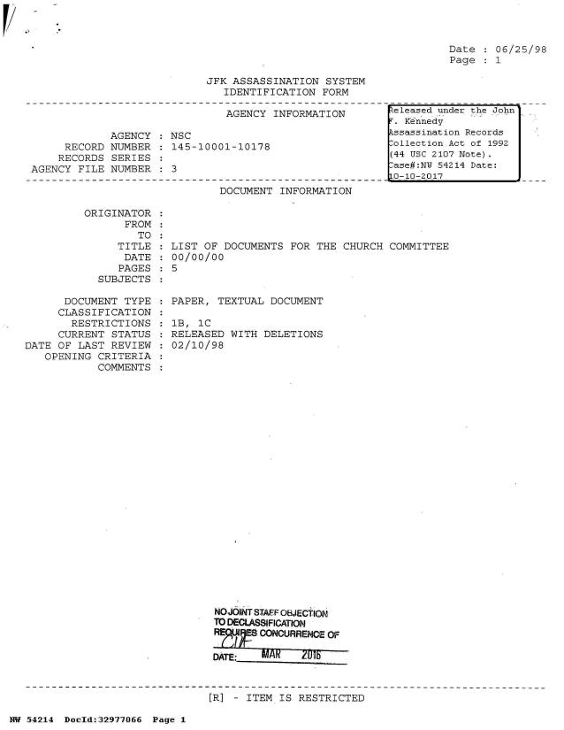 handle is hein.jfk/jfkarch07320 and id is 1 raw text is: 



Date    06/25/98
Page   1


JFK ASSASSINATION  SYSTEM
   IDENTIFICATION  FORM


                               AGENCY  INFORMATION

             AGENCY  : NSC
     RECORD  NUMBER  : 145-10001-10178
     RECORDS SERIES
AGENCY  FILE NUMBER    3


DOCUMENT  INFORMATION


ORIGINATOR
      FROM
         TO
     TITLE
     DATE
     PAGES
  SUBJECTS


      DOCUMENT  TYPE
      CLASSIFICATION
      RESTRICTIONS
      CURRENT STATUS
DATE OF  LAST REVIEW
   OPENING  CRITERIA
            COMMENTS


LIST OF DOCUMENTS  FOR THE  CHURCH COMMITTEE
00/00/.00
5


PAPER,  TEXTUAL DOCUMENT

lB, 1C
RELEASED  WITH DELETIONS
02/10/98


NO-JOINT STAFF OBJECTION
TO DECLASSIFICATION
        CONOUSRENCE OF





[R] - ITEM IS RESTRICTED


NW 54214 Doold:32977066 Page 1


teleased under the John
T. Kennedy
kssassination Records
lollection Act of 1992
(44 USC 2107 Note).
ase#:NY 54214 Date:
0-10-2017


