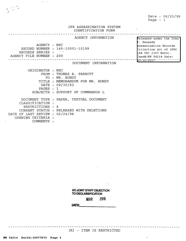 handle is hein.jfk/jfkarch07326 and id is 1 raw text is: 



Date  : 06/25/98
Page  : 1


JFK ASSASSINATION  SYSTEM
   IDENTIFICATION  FORM


                               AGENCY  INFORMATION

             AGENCY    NSC
     RECORD  NUMBER  : 145-10001-10199
     RECORDS SERIES
AGENCY  FILE NUMBER  : 200


ORIGINATOR
      FROM


TO  :


   TITLE
   DATE
   PAGES
SUBJECTS


        DOCUMENT  INFORMATION

NSC
THOMAS A.  PARROTT
MR. BUNDY
MEMORANDUM  FOR MR. BUNDY
09/30/63
1
SUPPORT  OF COMMANDOS  L


      DOCUMENT  TYPE
      CLASSIFICATION
      RESTRICTIONS
      CURRENT STATUS
DATE OF  LAST REVIEW
   OPENING  CRITERIA
            COMMENTS


  PAPER, TEXTUAL  DOCUMENT

:4
  RELEASED WITH  DELETIONS
  02/24/98


NO JOINT STAFF OBJECTION
TO DECLASSIFICATION

       MAR    2016
DATE:


[R] - ITEM IS RESTRICTED


NW 54214 Doeld:32977072 Page 1


Released under the John
r. Kennedy
kssassination Records
:ollection Act of 1992
(44 USC 2107 Note).
:ase#:NY 54214 Date:
1CF-1U0 Q 7 - - - - - -


:
:


:
:


