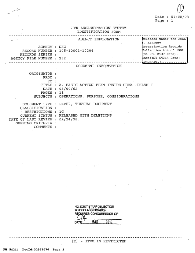 handle is hein.jfk/jfkarch07330 and id is 1 raw text is: 



Date  : 07/08/98
Page  : 1


JFK ASSASSINATION  SYSTEM
   IDENTIFICATION  FORM


                               AGENCY  INFORMATION

             AGENCY   NSC
     RECORD  NUMBER  : 145-10001-10204
     RECORDS SERIES
AGENCY  FILE NUMBER  : 272


DOCUMENT  INFORMATION


ORIGINATOR
      FROM


                  TO
               TITLE
               DATE
               PAGES
            SUBJECTS

      DOCUMENT  TYPE
      CLASSIFICATION
      , RESTRICTIONS
      CURRENT STATUS
DATE OF LAST  REVIEW
   OPENING  CRITERIA
            COMMENTS


A. BASIC  ACTION PLAN INSIDE  CUBA--PHASE  I
03/00/62
11
OPERATIONS,  PURPOSE, CONSIDERATIONS

PAPER,  TEXTUAL DOCUMENT

IC
RELEASED  WITH DELETIONS
02/24/98

























       NO JOINT SrAFF OBJECTION
       TO DECLASlFICA ION
       R       CONCURRENCE OF

       DATE:   MAR    20I


[R] - ITEM IS RESTRICTED


NW 54214 Doeld:32977076 Page 1


keleased under the John'
F. Kennedy
Assassination Records
Collection Act of 1992
(44 USC 2107 Note).
Case#:NY 54214 Date:
10 4- 2 0  7  - - --;.


