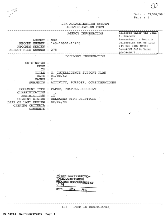 handle is hein.jfk/jfkarch07331 and id is 1 raw text is: 



Date  : 07/08/98
Page   1


JFK ASSASSINATION  SYSTEM
   IDENTIFICATION  FORM


                               AGENCY  INFORMATION

             AGENCY  : NSC
     RECORD  NUMBER  : 145-10001-10205
     RECORDS SERIES
AGENCY  FILE NUMBER  : 278


DOCUMENT  INFORMATION


ORIGINATOR
      FROM
        TO


               TITLE
               DATE
               PAGES
            SUBJECTS

      DOCUMENT  TYPE
      CLASSIFICATION
      RESTRICTIONS
      CURRENT STATUS
DATE OF LAST  REVIEW
   OPENING  CRITERIA
            COMMENTS


  G. INTELLIGENCE  SUPPORT PLAN
  03/00/62
:2
  ACTIVITY, PURPOSE,  CONSIDERATIONS

  PAPER, TEXTUAL  DOCUMENT

  IC
  RELEASED WITH  DELETIONS
  02/24/98
























     NO JOINT S, FF OBJECTION
     TO DECLASSIFICATION
     RE(MURES CONCURRENCE OF

     DATE:  AR)J~


[R] - ITEM IS RESTRICTED


NW 54214 Doeld:32977077 Page 1


    -S
.4
I


(T


Released under the John
F. Kennedy
Assassination Records
Collection Act of 1992
(44 USC 2107 Note).
Case#:NY 54214 Date:
.D=4L-2017



