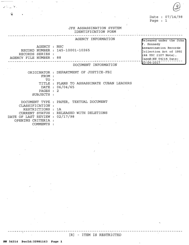 handle is hein.jfk/jfkarch07349 and id is 1 raw text is: 



Date   07/14/98
Page  : 1


JFK ASSASSINATION .SYSTEM
   IDENTIFICATION FORM


                               AGENCY INFORMATION

             AGENCY   NSC
     RECORD  NUMBER  : 145-10001-10265
     RECORDS SERIES
AGENCY  FILE NUMBER  : 88


DOCUMENT  INFORMATION


ORIGINATOR  : DEPARTMENT OF JUSTICE-FBI
      FROM
        TO


               TITLE
               DATE
               PAGES
            SUBJECTS

      DOCUMENT  TYPE
      CLASSIFICATION
      RESTRICTIONS
      CURRENT STATUS
DATE OF LAST  REVIEW
   OPENING  CRITERIA
            COMMENTS


  PLANS TO ASSASSINATE  CUBAN LEADERS
  06/04/65
:2


  PAPER, TEXTUAL DOCUMENT

  1A
  RELEASED WITH DELETIONS
  02/17/98


[R] - ITEM IS RESTRICTED


NW 54214 Doeld:32981163 Page 1


keleased under the John
F. Kennedy
Assassination Records
Collection Act of 1992
(44 USC 2107 Note).
Case#:NY 54214 Date:
10-04-2017


