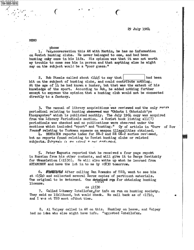 handle is hein.jfk/jfkarch07428 and id is 1 raw text is: 104-O1 00106





                                                                    29 July 1964


               MEMO

                          phone
                    1.  PerAconversation this AM with Martin, he has no information
               on Soviet hunting clubs.  He never belonged to one, and had been
               hunting only once in his life.  His opinion was that it was not worth
               my trouble to come see him in person and that anything else he might
               say on the subject would be a  poor guess.


                    2.  Bob Steele called about  :1445 to say that            had  been
               hit on the subject of hunting clubs, and could contribute noing.
               At the age of l  he had known a hunter, but that was the extent  of his
               knowledge of the sport.  According to Bob, he added nothing further
               except to express the opinion that a hunting club would not be connected
               directly to a factory.


                    3.  The manual of library acquisitions was reviewed and the only  Nore)
               periodical relating to hunting 4Aheeed  was Okhota i Okhotnich'ye
               Khozyaystvo which is published monthly.  The July 1964 copy was acquired
               from the Library Periodicals section.  A Soviet book listing all(?)
               periodicals was checked and no publications were observed under the
               sections which included  sport and hunting.  Oy of article in Surv  of Sov
               Press#  relating to Turkmen squeeze on weapon illegalities obtained. .
                    4.  DEIRYABN reports index for DR-2 and SR CE-2 series reviewed,
               but no reports found relating to Soviet hunting clubs or related
               subjects. D&Aye6;m 'I Os L4Avs 4- o0 rAn.n    ,


                    5.  Peter Napusta reported that he received a four page repott
               in Russian from his other  contacts, and will giire it to Serge Savitskiy
               for *anslation  (:1530).  He will also write up what he learned  from
               ARTAMONOV and have the lot in to me by  :0830 tomorrow.

                    6.     $W#$#  After  calling Dan Bowanko of TSD, went to see him
                at :1540 and collected several Xerox copies of pertinent materials.
                One original to be beturned.  One deta44e4 rq* for obtaining hunting
                license.
                                              ca ;1530
                     7. Called Library  IntellofaxAfor info on run on hunting society.
               They  said no liklihood, but would check. No call back  as of :1710,           a
               and I wis at TSD most  ofthat time.


                     8.  Al Valpey called in AM on this.  Huntley on leave, and Valpey
                had no idea who else might have info.  %uggested Intellofax.


