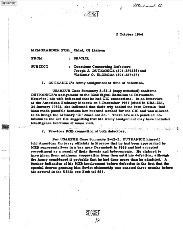 handle is hein.jfk/jfkarch07519 and id is 1 raw text is: 104-1 0007-1 0021







                                                          2 October 1964



               MEMORANDUM FOR: Chief, Cl Uaison

               FROM               : SR/CIAL

               SUBJECT            :  Questions Concerning Defectors
                                     Joseph J. DUTKANICZ  (201-289236) and
                                     Vladimir 0. SLOBODA  (201-287527)

                    1.  DUTKANICZs   Army  assignment at time of defection.

                          USAREUR  Case Summary -62-2   (copy attached) confirms
               DUTKANICZ's   assignment to.the 32ad Signal )attalion in Darmstadt.
               However,' his wife indicated that he had CIC connections. In an interview
               at the American Embassy Moscow  on S-December 1961 (cited in DBA-288,
               24 January 1962), she indicated that their trip behind the Iran Curtain. had
               been made possible because her husband worked for the CIC and was allowed
               to do things the ordinary 'GI could not do. There are also penciled no-
               tations in the 201 flie suggesting that his Army assignment may have included
               intelligence functions of some Idnd.

                    2.  Previous KGB connection of beth defectors.

                          Per USAREUR  Case  Summary  2-68-2, DUTKANICZ  himself
               told American Embassy officials in Mosco* that he had been approached by
               KGS  representatives in a bar near Darmstadt in 1958 and had accepted
               recruitment as a result of their threats and Inducements. He claimed to
               have liven them minimum casperation from then until his defection, although
               the Army coaidered it probable that ho had done more than he admitted. A
               further indication of his KGB involvement before defection is the fact that the
               special decree granting him Soviet citisenship was enacted three mothe before
               his arrival in the USSR; see Emb tel 851.









                                           SEORET


