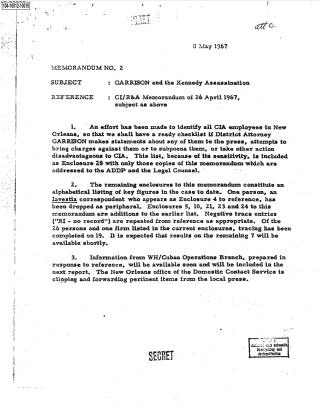 handle is hein.jfk/jfkarch07552 and id is 1 raw text is: 10410012-10018                        *    *








              MEMORANDUM NO. 2

              SUBJECT         : GARRISON  and the Kennedy Assassination

              REFERENCE : CI/R&A Memorandum of 26 April 1967.
                                subject as above


                   1.    An effort has been made to identify all CIA employees in New
              Orleans, so that we shall have a ready checklist if District Attorney
              GARRISON  makes  statements about any of them to the press, attempts to
              bring charges against them or to subpoena them, or take other action
              disadvantageous to CIA. This list, because of its sensitivity, is included
              as Enclosure 28 with only those copies of this memorandum which are
              addressed to the ADDP and the Legal Counsel.

                   2.    The remaining nclosures to this memorandum constitute an
              alphabetical listing of key figures in the case to date. One person, an
              Izvestia correspondent who appears as Enclosure 4 to reference, has
              been dropped as peripheraL . Enclosures 5, 10, 21, 23 and 24 to this
              memorandum   are additions to the earlier list, Negative traci entries
              (RI - no record) are repeated from reference as appropriate. Of the
              26 persons and one firm listed in the current enclosures, tracing has been
              completed on 19. It is expected that results on the remaining 7 will be
              available shortly.

                   3.    Information from WH/Cuban Operations Branch, prepared in
              response to reference, will be available soon and will be Included in the-
              next report. The New Orleans office of the Domestic Contact Service is
              clipping and forwarding pertinent items from the local press.









                                                                        Im-lout sat
                                            MEste



