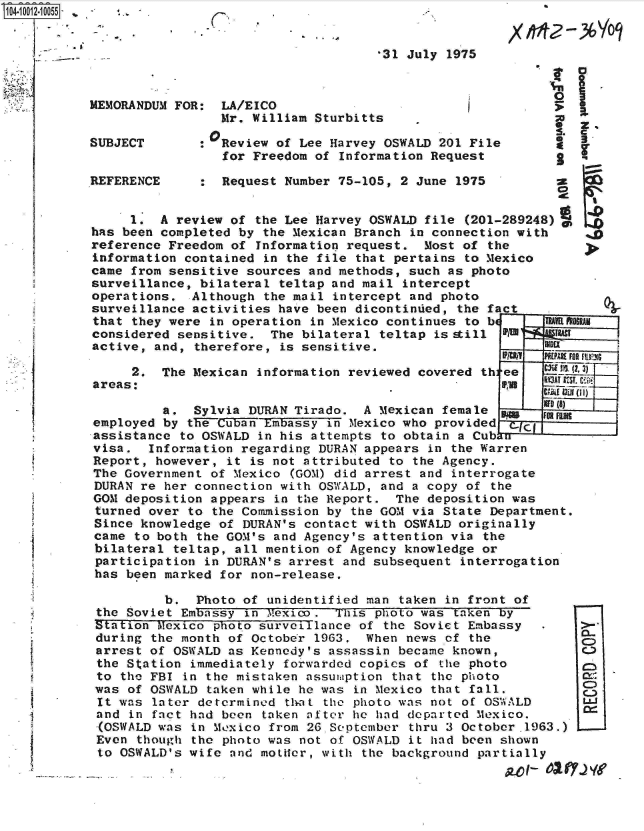 handle is hein.jfk/jfkarch07562 and id is 1 raw text is: 104-10012-10055- : .






           MEMORANDUM FOR:


           SUBJECT


           REFERENCE


C,


*31 July 1975


  LA/EICO
  Mr. William Sturbitts

0Review  of Lee Harvey OSWALD 201 File
  for Freedom of Information Request

  Request Number 75-105, 2 June 1975


     1.  A review of  the Lee Harvey OSWALD file (201-289248)
has been completed by  the Mexican Branch in connection with
reference Freedom of  Information request.  Most of the
information contained  in the file that pertains to Mexico
came from sensitive sources  and methods, such as photo
surveillance, bilateral  teltap and mail intercept
operations.  Although  the mail intercept and photo
surveillance activities  have been dicontinued, the fact  _
that they were  in operation in Mexico continues to be     TR
considered sensitive.   The bilateral teltap is still P A   W
active, and, therefore,  is sensitive.


     2.  The Mexican  information reviewed covered th:
areas:


ee
FRa


RAMj


RY3AT UEST.


         a.  Sylvia DURAN Tirado.  A  Mexican female        D01
employed by the Cuban Embassy  in Mexico who provided  Cw-i-
assistance to OSWALD  in his attempts to obtain a Cub u
visa.  Information regarding  DURAN appears in the Warren
Report, however,  it is not attributed to the Agency.
The Government of Mexico  (GOM) did arrest and interrogate
DURAN re her connection  with OSWALD, and a copy of the
GOM deposition appears  in the Report.  The deposition was
turned over to  the Commission by the GOM via State Department.
Since knowledge  of DURAN's contact with OSWALD originally
came to both  the GOM's and Agency's attention via the
bilateral  teltap, all mention of Agency knowledge or
participation  in DURAN's arrest and subsequent interrogation
has been marked  for non-release,

         b.   Photo of unidentified man taken in front of
the Soviet  Embassy in 7exico.  This photo was taken by
Station Mexico  photo surveillance of the Soviet Embassy
during  the month of October 1963.  When news of the
arrest of  OSWALD as Kennedy's assassin became known,
the Station  immediately forwarded copies of the photo
to  the FBI in the mistaken assumption that the photo
was  of OSWALD taken while he was in Mexico that fall.
It was  later determined thrat the photo was not of OSWALD
and  in fact had been taken after he had departed Mexico.
(OSWALD  was in Mexico from 26.September thru 3 October-1963.)
Even  though the photo was not of OSWALD it had been shown
to  OSWALD's wife and mottLer, with the background partially


I z.
S. C
*  3.
S


a


C)


