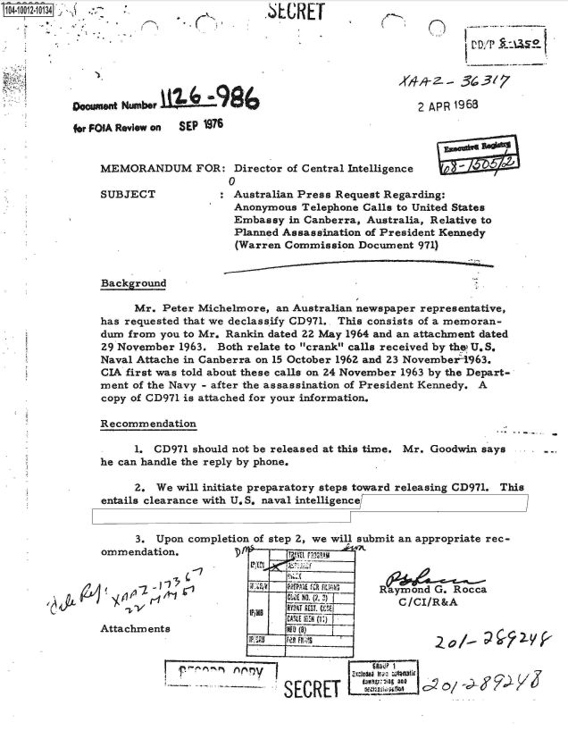 handle is hein.jfk/jfkarch07575 and id is 1 raw text is: S1O4~iOO12~1O134 yI


.6LUREr


Doumnt  Number 19BA

fr FOIA Review on SEP 1976


MEMORANDUM FOR: Director of Central   Intelligence
                    0


SUBJECT


2 APR 1968


: Australian Press Request Regarding:
  Anonymous Telephone Calls to United States
  Embassy  in Canberra, Australia, Relative to
  Planned Assassination of President Kennedy
  (Warren Commission Document 971)


Background

     Mr.  Peter Michelmore, an Australian newspaper representative,
has requested that we declassify CD971.. This consists of a memoran-
dum from you to Mr. Rankin dated 22 May 1964 and an attachment dated
29 November 1963. Both relate to crank calls received by the U.S.
Naval Attache in Canberra on 15 October 1962 and 23 November 1963.
CIA first was told about these calls on 24 November 1963 by the Depart-
ment of the Navy - after the assassination of President Kennedy. A
copy of CD971 is attached for your information.

Recommendation

     1. CD971 should not be released at this time. Mr. Goodwin says
he can handle the reply by phone.

     2.  We will initiate preparatory steps toward releasing CD971. This
entails clearance with U. S. naval intelligence[


.it  L


     3.  Upon completion of step 2, we will submit an appropriate rec-
ommendation.                 Tva a

              '-7              ____   _
         ST -i __ __  Raym ond G. Rocca
                          fClI   (/W .)T C/CI/R&A
                             CAtLE t el  (I.)
Attachments               II   a                               f


                     ~     I              SAW I

                           `SECRET       ~~         O


(


VD/PILU0


K


