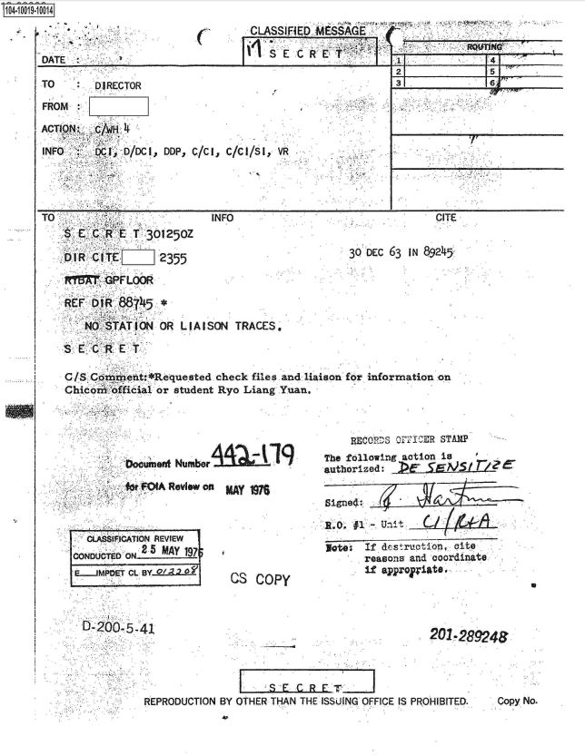 handle is hein.jfk/jfkarch07682 and id is 1 raw text is: 04-10 114



    [DATE


TO


C


CLASSIFIED .M SSAGE. ..

   SE  CRET


DIRECTOR


FROM

ACTION  C/   4

INFO     c oc o/Dc I,


TO
   SETC*RET 301250Z

   oIR  CtTEoJ2355

   1M GPFLOOR


DoP, c/Ct, c/cf/SI, VR


INFO


211 1


CITE


30 DEC 63 IN 89245


REF DiR 88T45*

   NO STATION OR  LIAISON TRACES.

SECRET

C/S Coraent:*Requested check files and liaison for information on
Chicor official or student Ryo Liang Yuan.


-Vocumefft Nume~I


MAY IM


CS  COPY


    RECQORS oFFICER STAMP
The following action is
authorized:            r Ee

Signe4:

1.  #1.., unit ~    /i~

ate   If dstraction, cite
      reasons and coordinate
      if approri&te


201  289246


    I _S EGRFT                     .
OTHER THAN THE ISSUING OFFICE IS PROHIBITED.


q0IN


71Tf


for FOIA Review on


  CLASSIFCATION REVIEW
CONDUCTED ON 2 5 MAY 197
E..JM PET CL BY o/,2 01


i


I


q:


0,200, 5-41


REPRODUCTION BY


Copy No.



