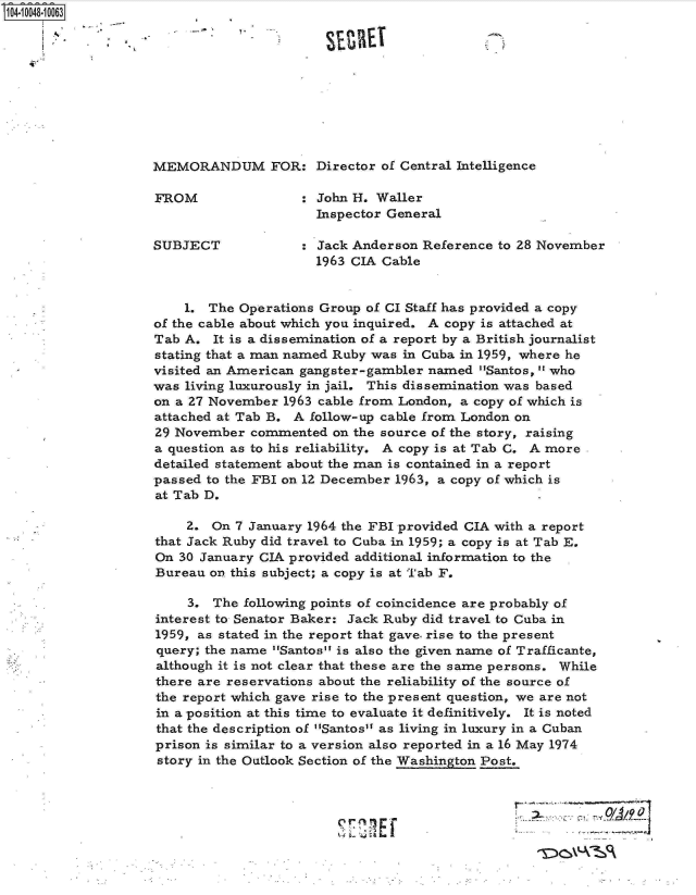handle is hein.jfk/jfkarch07708 and id is 1 raw text is: 104-10048-10063










                   MEMORANDUM FOR: Director of Central Intelligence

                   FROM                : John H. Waller
                                         Inspector General

                   SUBJECT               Jack Anderson Reference to 28 November
                                         1963 CIA Cable


                        1. The Operations Group of CI Staff has provided a copy
                    of the cable about which you inquired. A copy is attached at
                    Tab A. It is a dissemination of a report by a British journalist
                    stating that a man named Ruby was in Cuba in 1959, where he
                    visited an American gangster-gambler named Santos,  who
                    was living luxurously in jail. This dissemination was based
                    on a 27 November 1963 cable from London, a copy of which is
                    attached at Tab B. A follow-up cable from London on
                    29 November commented  on the source of the story, raising
                    a question as to his reliability. A copy is at Tab C. A more
                    detailed statement about the man is contained in a report
                    passed to the FBI on 12 December 1963, a copy of which is
                    at Tab D.

                        2. On 7 January 1964 the FBI provided CIA with a report
                    that Jack Ruby did travel to Cuba in 1959; a copy is at Tab E.
                    On 30 January CIA provided additional information to the
                    Bureau on this subject; a copy is at Tab F.

                        3. The following points of coincidence are probably of
                    interest to Senator Baker: Jack Ruby did travel to Cuba in
                    1959, as stated in the report that gave. rise to the present
                    query; the name Santos is also the given name of Trafficante,
                    although it is not clear that these are the same persons. While
                    there are reservations about the reliability of the source of
                    the report which gave rise to the present question, we are not
                    in a position at this time to evaluate it definitively. It is noted
                    that the description of Santos as living in luxury in a Cuban
                    prison is similar to a version also reported in a 16 May 1974
                    story in the Outlook Section of the Washington Post.



                                                  i0 17T n,


