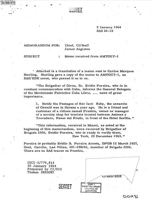 handle is hein.jfk/jfkarch07720 and id is 1 raw text is: S1O4~iOO48~1O17O


     00


8*                                                     a


9 January 1964
SAS 64-18


MEMORANDUM FOR: Chief, CI/Staff
                      James  Angleton

SUBJECT            :  Memo  received from AMTOUT-1


       Attached is a translation of a memo sent to Carlos Marquez
Sterling. Sterling gave a copy of the memo to AMTOUT-1, an
SAS/EDE  asset, who passed it on to us.

       The Brigadier of Giron, Sr. Evidio Pereira,. who is in
constant communication with Cuba, informs the General Delegate
of the Movimiento Patriotico Cuba Libre, ... news of great
importance.

       1. Notify the Pentagon of this fact: Ruby, the assassin
       of Oswald was in Havana a year ago. He is a friend and
       customer of a citizen named Praskin, owner or manager
       of a novelty shop for tourists located between Animas y
       Trocadero, Paseo del Prado, in front of the Hotel Sevilla.

       This information, received in Miami, as noted at the
beginning of this memorandum, were received by Brigadier of
Brigade 2506, Evidio Pereira, who is ready to verify them.
                           New York, 29 December 1963.

Pereira is probably Evidio B. Pereira Acosta, DPOB 12 March 1927,
Gral, Carrilo, Las Villas, 201-298242, member of Brigade 2506.
There are no SAS traces on Praskin.


CSCI-3/779 ,814
30 January  1964
Prepared by  CI/SIG
Thomas GREGORY



                 SCA  E


I , Tftr


0


P



