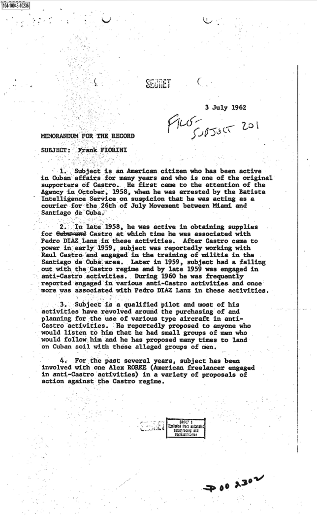 handle is hein.jfk/jfkarch07723 and id is 1 raw text is: 










                            S4 2ET


                                           3 July  1962



MEMORANDUM FOR THE RECORD

SUBJECT:  Frank FIORINI


     1.  Subject is an American.citizen who has been active
in Cuban affairs for many years and who is one of the original
supporters of Castro.  He first came to the attention of the
Agency in October, 1958, when he was arrested by the Batista
Intelligence Service on suspicion that he was acting as a
courier for .the 2th of July Movement between Miami and
Santiago de Cuba:

     2.  In late 1958, he was active in obtaining supplies
for eebw and Castro at which time he was associated with
Pedro DIAZ Lanz in these activities.  After Castro came to
power in early 1959, subject was reportedly working with
Raul Castro and engaged in the training of militia in the
Santiago de Cuba area.  Later in 1959, subject had a falling
out with the Castro regime and by late 1959 was engaged in
anti-Castro activities,. During 1960 he was frequently
reported engaged in various anti-Castro activities and once
more was associated with Pedro DIAZ Lanz in these activities.

     3.  Subject is a qualified pilot and most of his
activities have revolved around the purchasing of and
planning for the use of various type aircraft in anti-
Castro activities.  .Re reportedly proposed to anyone who
would listen to him that he had small groups of men who
would follow him and he has proposed many times to land
on Cuban soil with these alleged groups of men,

     4.  For the past several years, subject has been
involved with one Alex RORKE (American freelancer engaged
in anti-Castro activities) in a variety of proposals of
action against the Castro regime.





                                 Excluded fro automatic
                                   doradligand0



                                     decassfi0in



