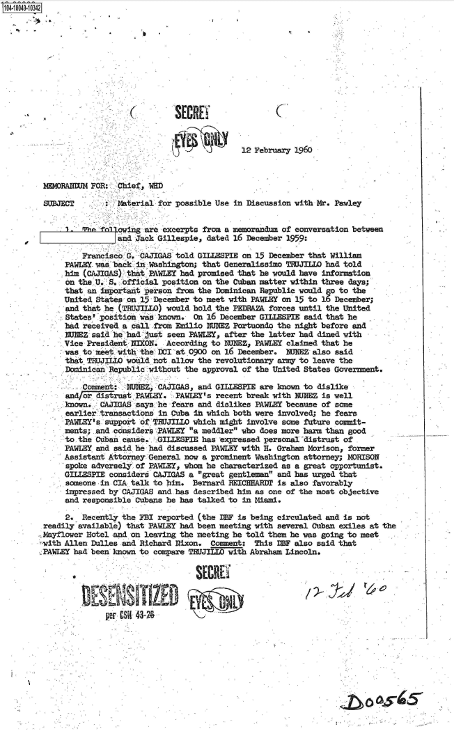 handle is hein.jfk/jfkarch07753 and id is 1 raw text is: 0O4-10049-10342











             (                        SECREYC



                                                     12 February 1960



        MEMORANUM  FOR:  Chief, WD

        SUBJECT       :  Material for possible Use in Discussion with Mr. Pawley


             1     i%.   owing are excerpts from a memorandum of conversation between
                         and Jack Gillespie, dated 16 December 1959:

                 Francisco G. -CAJIGAS told GILLESPIE on 15 December that William
             PAWLEY. vas back in Washington; that Generalissimo TRUJILLO had told
             him (CAJIGAS) that PAWLEY had promised that he would have information
             on the U. S. official position on the Cuban matter within three days;
             that an important person from the Dominican Republic would go to the
             United States on 15 -December to meet with PAWLEY on 15 to 16 December;
             and that .he (TRUJILLO) would hold the PEDRAZ& forces until the United
             States: position was known.  On 16 December GILLESPIE said that he
             bad received a call from Emilio  WNEZ Portuondo the night before and
             INEZ  said he had just seen PAWLEY, after the latter had dined with
             Vice President NIXON.  According to W1Z,   PAWLEY claimed that he
             was. to meet with the DCIat 0900 on 16 December.  1WNEZ also said
             that TXJJIILO would not allow the revolutionary army to leave the
             Dominican Republic without the approval of the United States Government.

                 Commiient: NUNEZ, CAJIGAS, and GILLESPIE are known to dislike
             and/or distrust PAWLEY.  PAWLEY' s recent break with NEZ  is well
             known.  CAJIGAS says he fears and dislikes PAWLEY because of some
             earlier transactions in Cuba in which both were involved; he fears
             PAWLEY' s support of TRUJILLO which might involve some future commit-
             ments; and considers PAWLEY a meddler who does more harm than good
             to.the Cuban cause.  -GILLESPIE has -expressed personal distrust of .
             PAWLEY and said he had discussed PAWLEY with H. Graham Morisons former
             Assistant Attorney General now a prominent Washington attorney; MORISON
             spoke adversely of PAWLEYs whom he characterized as a great opportunist.
             GILLESPIE consideri CAJIGAS a great gentleman and has urged that
             someone -in CIA talk to him. Bernard REICHARTR! is also favorably
             impressed by CAJIGAS and.has described him as one of the most objective
             and responsible Cubans he has talked to in Miami.

             2.  Recently the FBI reported (the IBF is being circulated and is not
         readily available) that PAWLEY had been meeting with several Cuban exiles at the
         Mayflower Hotel and on leaving the meeting he told them he was going to meet
         with Allen Dulles and Richard Nixon. Comment:  This EBF also said that
         PAWLEY had been known to compare TWUJILLO with Abraham Lincoln.

                                           SECRE



                      per CSqI 41-24








                                                                                 0w


