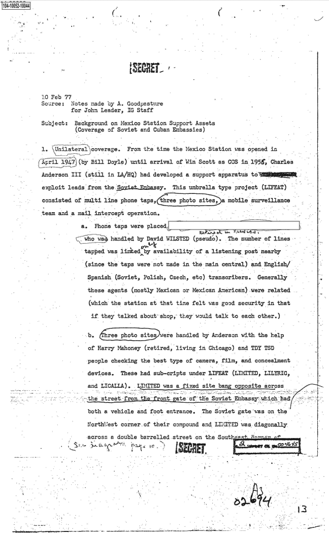 handle is hein.jfk/jfkarch07803 and id is 1 raw text is: 0O4i 052-10044.-













            10 Feb 77
            Sou.rce: Notes made by A. Goodpasture
                     for John Leader, IG Staff

            Suoject:  Background on Mexico Station Support Assets
                      (Coverage of Soviet and Cuban Embassies)


            1.  Unilateral coverage.  From the time the Mexico Station was opened in

                       (by Bill Doyle) until arrival of Win Scott as COS in 1956. Charles

            Anderson III (still in LA/HQ) had developed a support apparatus to

            exploit leads from the SietEmbassy. This umbrella type project (LIFEAT)

            consisted of multi line phone taps,   ree photo sites, a mobile surveillance

            team and a mail intercept operation.

                        a.  Phone taps were placed

                        wh-o w   handled by David WILSTED (pseud'o). The number of lines

                        tapped  was li  ed by availability of a listening post nearby

                        (since  the taps were not made in the main central) and English/

                          Spanish (Soviet, Polish, Czech, eto) transcribers.  Generally

                          these agents (mostly Mexican or Mexican American) were related

                          (which the station at that time felt was good security in that

                          if  they talked about- shop, they would talk to each other.)


                          b.    rphoto siteswere handled by Anderson with the help

                          of Harry Mahoney (retired, living in Chicago) and TDY TSD

                          people checking the best type of camera, film, and concealment

                          devices.  These had sub-cripts under LIFEAT (LIMITED, LILYRIC,

                          and LICALLA).  LIMITED was a fixed site bang opposite across

                          the street froi the- front gate of the Soviet Eabassy which had:

                          both a vehicle and foot entrance.  The Soviet gate was on the

                          NorthUest corner. of their compound and LIITED was diagonally

                          across a double barrelled street on the Sout      -









                                                    __                                    13


