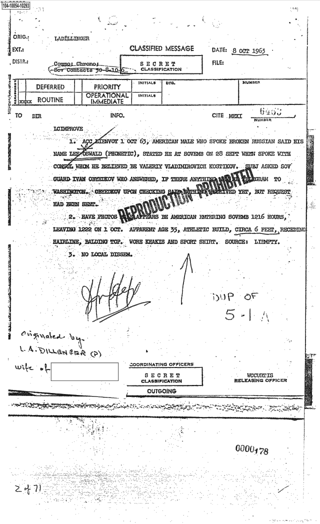 handle is hein.jfk/jfkarch07854 and id is 1 raw text is: 



ORIG.

EXT.:.

~DISTR..





       RC


                   CLASSIFIED MESSAGE


o~S~  aJftOct  ao8r  . CLASSIFICATION


FE D/ ROIY7DG


)UTINE


DATE: 8 OCT, 1965

.FILE:


Numark


IOERANL    I NIALl


INFO.


CITE 1


Ian2MOVE

        1.AC     CY1-OCT'63y, AYMEICAX MALE WO SPOKE BROKM RUSSIAN SJfl) IS

             AD(PHWI'c), STAED IM AT SOVEB O11 28 SP 1JMI SPOKE WIT

 C              MELEMaM V A=~I   VLADmovici KooSTrov.     ASKED SOY'

GaM   IVAN 0M=0V  WHO ANW, V THM                                 T





           j~a  AVE.ROM        E A1HUCANI 12UINi G SOVMB 1216 Houi~s.

 LFV MW3  ON 01 0cT-. AIYPA= AGE 335, A lC  Bun.m~, CmCA 6 Fm.. RBnln

   HALB~  ALDIM TCF.- WORE KUMS ANID SPR SMflO, SORCE   LITY.

       3NO LOCAL DISSE4,


~y.) e

    C-
    0


.j \


   ~oXe.1




w4~... ~


ZOORDINATING OFFICERS

CLASIFIATIN
     OUTGOING


   viccUimis
RELEASING OFFICER


77 2 ,  - :


#9' *'    - .9

                                                           9!


0000178


-9


~71         S                                                          V.


TO    Dim


I


V -


I .


I


