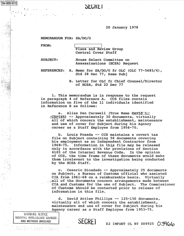 handle is hein.jfk/jfkarch07924 and id is 1 raw text is: 04 590 5   J7





                                                20 January 1978


                  MEMORANDUM FOR: SA/DO/O

                  FROM:
                                  Plans and Review Group
                                  Central Cover Staff

                  SUBJECT:        House Select Committee on
                                  Assassinations  (HCSA) Request

                  REFERENCES:  A. Memo for SA/DO/O fr OLC  (OLC 77-5685/4),
                                  dtd 28 Dec 77, Same Subj

                               B. Letter for OLC fr Chief Counsel/Director
                                  of HCSA, dtd 22 Dec 77


                       1. This memorandum is in response to the request
                  in paragraph 4 of Reference A.  CCS files contain
                  information on five of the 11 individuals identified
                  in Reference B as follows:

                          a.  Alias Dan Carswell  (True Name DEDidZIlL
                               -- Approximately 30 documents, virtually
                       all of which concern the establishment, maintenance
                       and use of cover for Subject during his Agency
                       career as a Staff Employee from 1956-70.

                          b.  Louis Posada -- CCS maintains a covert  tax
                       file on Subject containing 58 documents covering
                       his employment as an Independent Contractor  from
                       1968-75.  Information in this file may be  released
                       only in accordance with the provisions of  Section
                       6103 of the Internal Revenue Code.  In  the opinion
                       of CCS, the time frame of these documents would  make
                       them irrelevant to the investigation being  conducted
                       by the HCSA Staff.

                          c.  Cesario Diosdado -- Approximately  25 documents
                       on Subject, a Bureau of Customs official who  assisted
                       CIA from 1961-68 on a reimbursable basis.  Virtually
                       :all of the documents concern arrangements made between
                       CIA and .Customs for the use of Subject. The  Commissioner
                       Of Customs should be contacted prior  to release of
                       information in this file.

                          d.  David Attlee Phillips --  125-150 documents,
                       virtually all of which concern the establishment,
                       maintenance and use of cover for Subject  during his
                       Agency career as a Staff Employee  from 1953-75.
          JARNX  NG[ CE
      SENSil3iv iNrELLIGENCE SOURCES
        AND METHODS INVOLVED       SECRE1       E2 IMDET   CL BY 004925 (5,39(0


