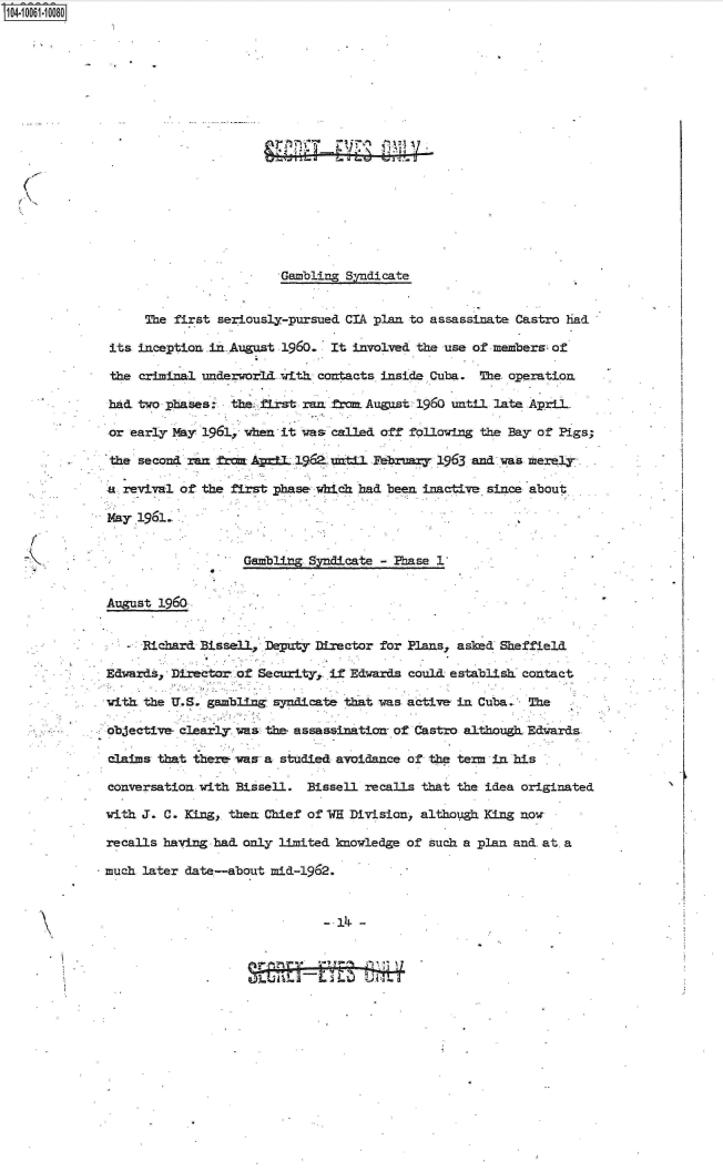 handle is hein.jfk/jfkarch07982 and id is 1 raw text is: 










A






                           Gambling  Syndicate


        The first  seriously-pursued CIA plan to assassinate Castro had

   its inception .in. August 1960. It involved the use of members- of

   the criminal underworld with  contacts inside Cuba. The operation

   had two phases:  the  first ran fra. August 1960 until late April-

   or early May 1961, when it was called off following the Bay of Pigs;

   the second ran fra  APcIl 19&  until February 1963 and. was merely

   a revival of the first phase which had been inactive since about

   May 1961.


                      Gambling Syndicate - Phase 1


   August 1960


        Richard Bissell, fDepufty Director for Plans, asked Sheffield

   Edwards, Director of Security, if Edwards could establish contact

   with the U.S. gambling syndicate that vas active in Cuba.  The

   objective- clearly was the- assassination- of Castro although Edwards

   claims that there va  a studied avoidance of the term in his

   conversation with Bissell.  Bissell recalls that the idea originated

   with J. C. King,. then Chief of VH Division, although King now

   recalls having had. only limited knowledge of such a plan and. at a

   much later date-about  mid-1962.


                                 - 14i -


