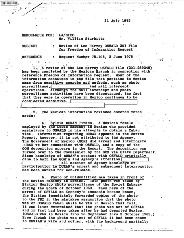 handle is hein.jfk/jfkarch08062 and id is 1 raw text is: 



                                         31 July 1975



   MEMORANDUM FOR:  LA/EICO
                    Mr. William Sturbitts

   SUBJECT       :  Review of Lee Harvey OSWALD 201 File
                    for Freedom of Information Request

   REFERENCE     :  Request Number 75-105, 2 June 1975

        1.. A review of .the Lee Harvey OSWALD file (201-289248)
   has been completed by the Mexican Branch in connection with
   reference..Freedom .of Information request. Most of the
   information contained in the file.that pertains to .Mexico.
   came-from sensitive sources and methods, such as photo
   surveillancer-                  nd mail. intercept
   operations.  Althioighthe mail intercept and photo
   surveillance activities have been dicontinued, the fact
   that they were in operation in Mexico continues to be
.considered'sensitive.


        2.  The Mexican information reviewed covered three
   areas: .

            a.  Sylvia DURAN Tirado.. A Mexican female
   employed by the Cuban Embassy in Mexico who provided
   assistance to OSWALD in his attempts to obtain a Cuban
   visa.  Information-regarding DURAN appears in the Warren
   Report, however, it is not attributed to the Agency'.
   The Government of Mexico (GOM) did arrest and interrogate
   DURAN re her connection with OSWALD, and a copy of the-
   GOM deposition appears in the Report.  The deposition was
   turned over to the Commission by the GOM via State Department.
   Since knowledge of DURAN's contact with OSWALD originally
   came to both the GOM's and Agency's attention
                     all mention of Agency knowledge or
   participation in DURAN's arrest and subsequent interrogation
   has been marked for non-release.

            b.  Photo of unidentified man taken in front of
   the Soviet Embassy in Mexico.  This photo was taken by
   Station Mexico photo surveillance of the Soviet Embassy
   during the month of October 1963.  When news of the
   arrest of OSWALD as Kennedy's assassin became known,
   the Station imiediately forwarded cop*ies of the photo
   to-the FBI in the mistaken assumption that the photo
   was of OSWALD taken while he was in Mexico that fall.
   It was later determined that the photo was not of OSWALD
   and in fact had been taken after he had departed Mexico.
   (OSWALD was in Mexico from 26 September thru-3 October 1963.)
   Even though the photo was not of OSWALD it had been shown
   to OSWALD's wife and mother, with the background partially


