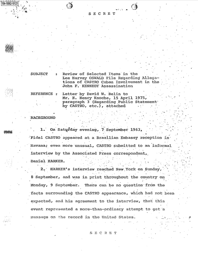 handle is hein.jfk/jfkarch08073 and id is 1 raw text is: 
Aj.


C)


SECRET


SUBJECT   :  Review of Selected Items in the
             Lee Harvey OSWALD File Regarding Allega-
             tions of CASTRO Cuban Involvement in the
             John F. KENNEDY Assassination

REFERENCE :  Letter by David W. Belin to
             Mr. E. Henry Knoche, 15 April 1975,
             paragraph 3 (Regarding Public Statement
             by CASTRO, etc.), attached


BACKGROUND


    1.  On Satyfday evening, 7 September 1963          -

Fidel CASTRO appeared at a Brazilian Embassy reception in

Havana; even more unusual, CASTRO submitted to an informal

interview by the Associated Press correspondent,.

.Daniel HARKER.

    2.  HARKER's interview reached New.York on Sundayr

8 September, and was in print throughout the comtry  on

Monday, 9 September.  There can be no question-from the

facts surrounding the CASTRO appearance, which had not been

expected, and his agreement to the interview, that this

event represented a more-than-ordinary attempt to get a.

message on  the record in the United States-


S ECRET


