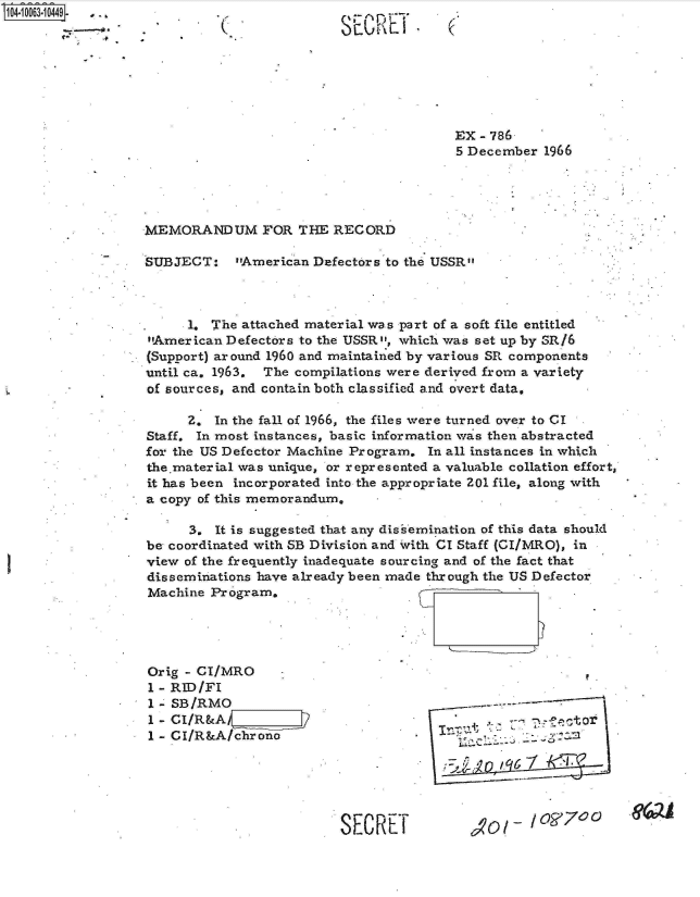 handle is hein.jfk/jfkarch08186 and id is 1 raw text is: 04i 00631 0449-.
          4-  -


SECRETI


                                         EX - 786
                                         5 December 1966




MEMORANDUM FOR THE RECORD

SUBJECT: American Defectors to   the USSR



      1. The attached material was part of a soft file entitled
American  Defectors to the USSR, which was set up by SR/6
(Support) around 1960 and maintained by various SR components
until ca. 1963. The compilations were derived from a variety
of sources, and contain both classified and overt data,

      Z. In the fall of 1966, the files were turned over to CI
Staff. In most instances, basic information was then abstracted
for the US Defector Machine Program. In all instances in which
the.material was unique, or represented a valuable collation effort,
it has been incorporated into the appropriate Z01 file, along with
a copy of this memorandum,

      3. It is suggested that any disisemination of this data should
be coordinated with SB Division and 'vith CI Staff (GI/MRO), in
view of the frequently inadequate sourcing and of the fact that
disseminations have already been made through the US Defector
Machine  Program.


Orig - CI/MRO
1 - RID/FI
1 - SB/RMO
1 - CI/R&AF      :::j2
1 - CI/R&A/chrono


S EC R ET


t

      6



         OR70   0


