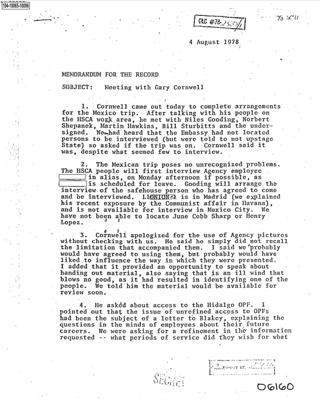 handle is hein.jfk/jfkarch08216 and id is 1 raw text is: 104-10065-10096


                         * I

                                                 4 August 1978



               MEMORANDUM  FOR THE RECORD

               SUBJECT:    Meeting with Gary Cornwell


                     1.  Cornwell came out today to complete arrangements
               for  the Mexico trip.  After talking with his people on
               the HSCA work  area, he met with Niles Gooding, Norbert
               Shepanek, Martin  Hawkins, Bill Sturbitts and the under-
               signed.  Wei.had heard that the Embassy had not located
               persons to  be interviewed (but were told to not upstage
               State) so  asked if the trip was on.  Cornwell said it
               was, despite what  seemed few to interview.

                    2.  The Mexican  trip poses no unrecognized problems.
               The HSCA people will  first interview Agency employee
                      in alias,  on Monday afternoon if possible, as
                      is scheduled  for leave.  Gooding will arrange the
               interview of  the safehouse person who has agreed to come
               and be interviewed.  LICEDONUP  is in Madrid (we explained
               his recent exposure by  the Communist affair in Havana),
               and is not available  for interview in Mexico City.  We
               have not been able to  locate June Cobb Sharp or Henry
               Lopez.

                    3.  Cornwell apologized  for the use of Agency pictures
               without checking with.us.  He  said he simply did not recall
               the limitation that accompanied  them.  I said we'probably
               would have agreed to using them, but probably  would have
               liked to influence the way  in which they were presented.
               I added that it provided an opportunity  to speak about
               handing out material, also saying  that is an ill wind that
               blows no good, as it had resulted  in identifying one of the
               people.  We told him the material would.be  available for
               review soon.

                    4.  He asked about access to the Hidalgo  OPF.  I
               pointed out that the issue of unrefined  access to OPFs
               had been the subject of a letter to Blakey,  explaining the
               questions in the minds of employees about  their future
               careers.  We were asking for a refinement  in the' information
               requested -- what periods of service did  they wish for what




                                                              I r- r


