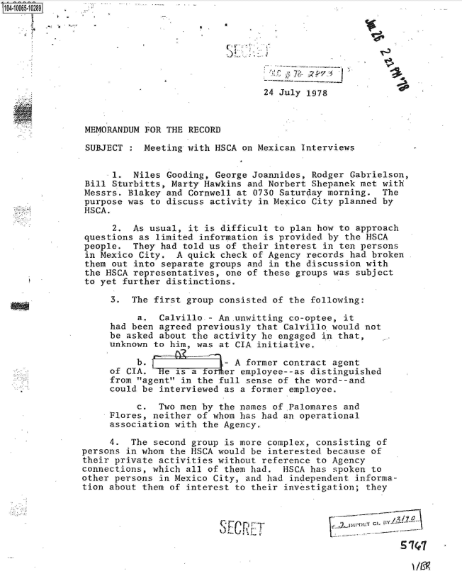 handle is hein.jfk/jfkarch08251 and id is 1 raw text is: 








                                 24 July 1978



 MEMORANDUM FOR THE RECORD

 SUBJECT   Meeting with HSCA on Mexican Interviews


     -1. Niles  Gooding, George Joannides, Rodger Gabrielson,
 Bill Sturbitts, Marty Hawkins and Norbert Shepanek met with
 Messrs. Blakey and Cornwell at 0730 Saturday morning. The
 purpose was to discuss activity in Mexico City planned by
 HSCA.

      2. As usual,  it is difficult to plan how to approach
questions as  limited information is provided by the HSCA
people.  They had  told us of their interest in ten persons
in Mexico City.  A quick check of Agency records had broken
them out  into separate groups and in the discussion with
the HSCA representatives, one of these groups was subject
to yet further distinctions.

     3.  The first group consisted of the following:

          a.  Calvillo - An.unwitting co-optee, it
     had been agreed previously that Calvillo would not
     be asked about the activity he engaged in that,
     unknown to him, was at CIA initiative.

          b. - A former contract agent
     of CIA.  He is a  ter  employee--as distinguished
     from agent in the full sense of the word--and
     could be interviewed as a former employee.

          c.  Two men by the names of .Palomares and
     Flores, neither of whom has had an operational
     association with the Agency.

     4.  The second group is more complex, consisting of
persons in whom the HSCA would be interested because of
their private activities without reference to Agency
connections, which all of them had.  HSCA has spoken to
other persons in Mexico City, and had independent informa-
tion about them of interest to their investigation; they


