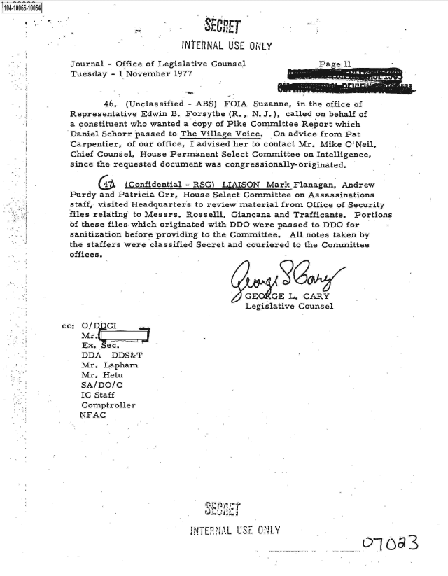 handle is hein.jfk/jfkarch08278 and id is 1 raw text is: 0O4-10066-10054

                                         -SECRET

                                    INTERNAL  USE ONLY

             Journal - Office of Legislative Counsel             a  e 11
             Tuesday  - 1 November 1977


                    46.  (Unclassified - ABS) FOIA Suzanne, in the office of
             Representative Edwin B. Forsythe (R.,. N. J.), called on behalf of
             a constituent who wanted a copy of Pike CommitteeReport which
             Daniel Schorr passed to The Village Voice. On advice from Pat
             Carpentier, of our office, I advised her to contact Mr. Mike O'Neil,
             Chief Counsel, House Permanent Select Committee on Intelligence,
             since the requested document was congressionally-originated.

                   G4   i(Confidential - RSG) LIAISON Mark Flanagan, Andrew
             Purdy and Patricia Orr, House Select Committee on Assassinations
             staff, visited Headquarters to review material from Office of Security
             files relating to Messrs. Rosselli, Giancana and Trafficante. Portions
             of these files which originated with DDO were passed to DDO for
             sanitization before providing to the Committee. All notes taken by
             the staffers were classified Secret and couriered to the Committee
             offices.




                                                 GE   GE  L. CARY
                                                 Legislative Counsel

            cc: O/DCI
                Mr.
                Ex.  ec
                DDA   DDS&T
                Mr. Lapham
                Mr. Hetu
                SA/DO/O
                IC Staff
                Comptroller
                NFAC












                                      INTERNAL USE  ONLY



