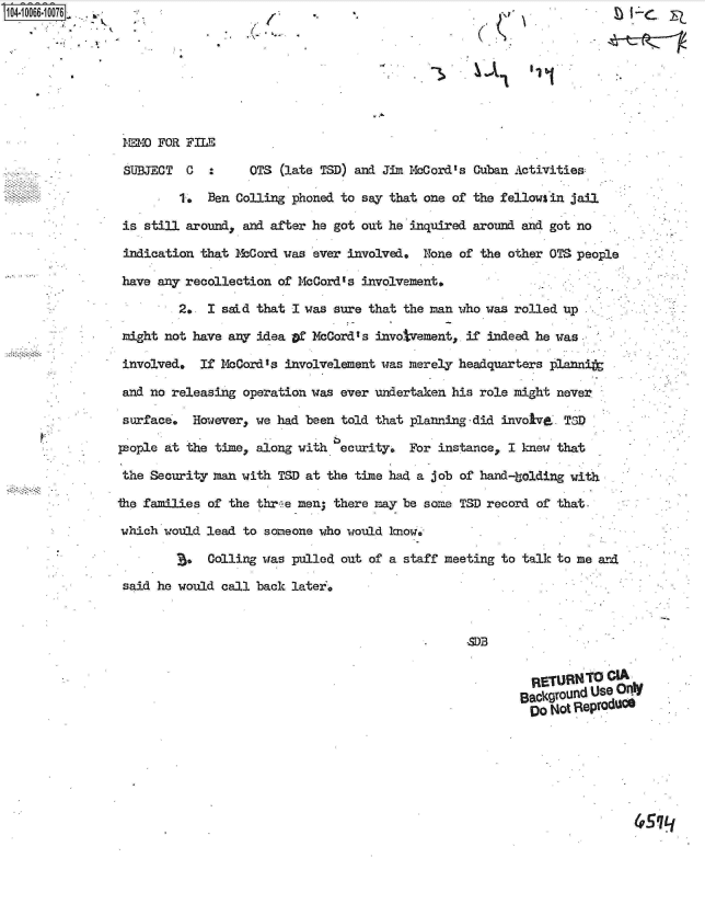 handle is hein.jfk/jfkarch08281 and id is 1 raw text is: 







MEMO FOR FILE

SUJECT   C       OTS (late TSD) and Jim McCord's Cuban Activities

        1. Ben Colling phoned to say that one of the fellows in jail

 is still around, and after he got out he inquired around and got no

 indication that McCord was ever involved. None of the other OTS people

 have any recollection of McCord's involvement.

        2. I sad  that I was sure that the man who was rolled up

 might not have any idea of McCord' s invotvement. if indeed he was

 involved, If McCord's involvelement was merely headquarters ]plannit
 and no releasing operatio aseer undertaken his role mightnee

 surface', However, we had been told that planning-did invole,. TID

 people at the times along with ecurity. For instance, I knew that

 the Security man with TSD at the time had a job of hand-bolding with

the families of the threwe men, there may be some;- TSD record of that.

which wouldl lead to someone who would know..

         C. olling was pulled out of a staff meetingr to talk to me a-nd
 said he would call back later.


                                          M .B
                                        CA
              ~4EMRETURNFOLE


















                                                   BackgUound Use OrdC
                                                   Do  Not Reproduce


4SLJ


