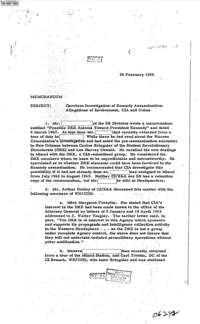 handle is hein.jfk/jfkarch08332 and id is 1 raw text is: 
















                                         28 February 1968




MEMORANDUM

SUBJECT:        Garrison Investigation of Kennedy Assassination:
                Allegations of Involvement, CIA and Cuban


       l. Mr. Zof the SB Division wrote a memorandum
entitled Possible DRE Animus Toward  President Kennedy and dated
8 March 1967. At that time Mr. L  ZIhad   recently returned from a
tour of .duty ini While there he had read about the Warren
Commission's  investigation and had noted the pre-assassination encounter
in New Orleans between Carlos Bringuier of the Student Revolutionary
Directorate (DRE) and Lee Harvey Oswald. He recalled his own dealings
in Miami with the DRE, a CIA-subsidized group. He considered the
DRE  members  whom  he knew to be unpredictable and untrustworthy. He
speculated as to whether DRE elements could have been involved in the
Kennedy assassination. He recommended  that CIA investigate this
possibility if it had not already done so.    was assigned to Miami
from July 1962 to.August 1963. Neither CI/R&A nor SB has a retention
copy of the memorandum, but Mr.     Zllis still at Headquarters.

       2. Mr. Arthur Dooley of CI/R&A discussed this matter with the
following members of WH/COG:

              a. Miss Margaret Forsythe. She stated that CIA's
       interest in the DRE had been made known to the office of the
       Attorney General by letters of 9 January and 18 April 1963
       addressed to J. Walter Yeagley. The earlier letter said, in
       part, The DRE is of interest to this Agency which sponsors
       and supports its propaganda and intelligence collection activity
       in the Western Hemisphere . . . as the DRE is not a group
       under complete Agency control, the above does not insure that
       they will not undertake isolated paramilitary operations without
       prior notification.

             b.  Messrs                   then recently returned
       from a tour of the. Miami Station, and Carl Trettin, DC of the
       CI Branch, WH/COG,  who knew Bringuier and was stationed








                                     ~~T~'   1~2f~71f


