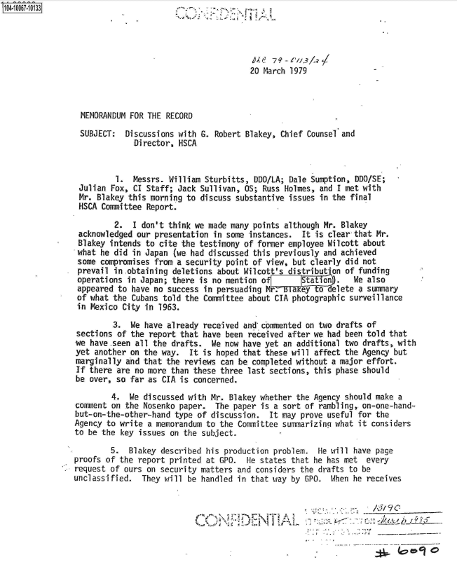 handle is hein.jfk/jfkarch08335 and id is 1 raw text is: 





                                       20 March 1979



 MEMORANDUM  FOR THE RECORD

 SUBJECT:  Discussions with G. Robert Blakey, Chief Counsel and
             Director, HSCA


         1.  Messrs. William Sturbitts, DDO/LA; Dale Sumption, DDO/SE;
 Julian Fox, CI Staff; Jack Sullivan, OS; Russ Holmes, and I met with
 Mr. Blakey this morning to discuss substantive issues in the final
 HSCA Committee Report.

         2.  I don't think we made many points although Mr. Blakey
 acknowledged our presentation in some instances.  It is clear that Mr.
 Blakey intends to cite the testimony of former employee Wilcott about
 what he did in Japan (we had discussed this previously and achieved
 some compromises from a security point of view, but clearly did not
 prevail in.obtaining deletions about Wilcott's distribut*on of funding
 operations in Japan; there is no mention of       Station .   We also
 appeared to have no success in persuading       a ey to  elete a summary
 of what the Cubans told the Committee about CIA photographic surveillance
 in Mexico City in 1963.

         3.  We have already received and commented on two drafts of
 sections of the report that have been received after we had been told that
 we have .seen all the drafts. We now have yet an additional two drafts, with
 yet another on the way.  It is hoped that these will affect the Agency but
 marginally and that the reviews can be completed without a major effort.
 If there are no more than these three last sections, this phase should
 be over, so far as CIA is concerned.

        4.  We  discussed with Mr. Blakey whether the Agency should make a
comment on the Nosenko  paper.  The paper is a sort of rambling, on-one-hand-
but-on-the-other-hand  type of discussion.  It may prove useful for the
Agency to write a memorandum  to the Committee summarizing what it considers
to be the key issues on the  subject.

        5.  Blakey described  his production problem.  He will have page
proofs of the report printed  at GPO.  He states that he has met every
request of ours on security matters  and considers the drafts to be
unclassified.  They will be handled  in that way by GPO. When  he receives


