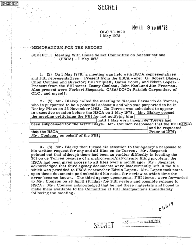 handle is hein.jfk/jfkarch08358 and id is 1 raw text is: 04 067 0357





                                                          MAY 11 9 18AH'`78
                                            OLC  78-1920
                                            1 May 197&


             -MEMORANDUM FOR THE RECORD

             SUBJECT:   Meeting With House Select Committee on Assassinations
                          (HSCA) - 1 May 1978



                 1. (S) On 1 May 1978, a meeting was held. with HSCA representatives
             and FBI representatives. Present from the HSCA were: G. Robert Blakey,
             Chief Counsel and Director; Bill Triplett, Gaten Fonzi, and Edwin Lopez.
             Present from the FBI were: Danny Coulson, John Kaul and Jim Freeman.
             Also present were Norbert Shepanek, O/SA/DO/O; Patrick Carpentier, of
             OLC,  and myself.

                 2. (S) Mr. Blakey called the meeting to discuss Bernardo de Torres,
             who is purported to be a potential assassin and who was purported to be in
             Dealey Plaza on 23 November 1963. De Torres was scheduled to appear
             in executive session before the HSCA on 2 May 1978. Mr. Blakey opened
             the meeting criticizing the FBI for not notifying him
                                           until 1 May even thotghTaT rres had
             been subp oenae  eoThW s   fdays. Mr.  Coulson responded that the FBI IaiL
                                                                  and he requested
           . that the HSCA                                        ToY6
             Mr. Coulson, on behalf of the FBI


                 3. (S) Mr. Blakey then turned his attention to the Agency's response to
             his written request for any and all files on de- Torres. Mr. Shepanek
             pointed out that although there had been an e4rlier difficulty in locating the
             201 on de Torres because of a matronymic/patronymic filing problem, the
             HSCA  had been given access to all files over a month ago. Mr. Shepanek
             acknowledged that third agency documents were inadvertently left in the file
             which was provided to HSCA researcher Edwin Lopez.. Mr. Lopez took notes
             upon these documents and submitted his notes for review at which time the
             error became known. The third agency documents, FBI items, were forwarded
             to Mi. Coulson on 28 April (Friday) for FBI review and possible release to
             HSCA.  Mr.  Coulson acknowledged that he had these materials and hoped to
             make them available to the Committee at FBI Headquarters immediately
             following the meeting.



                                         .40


