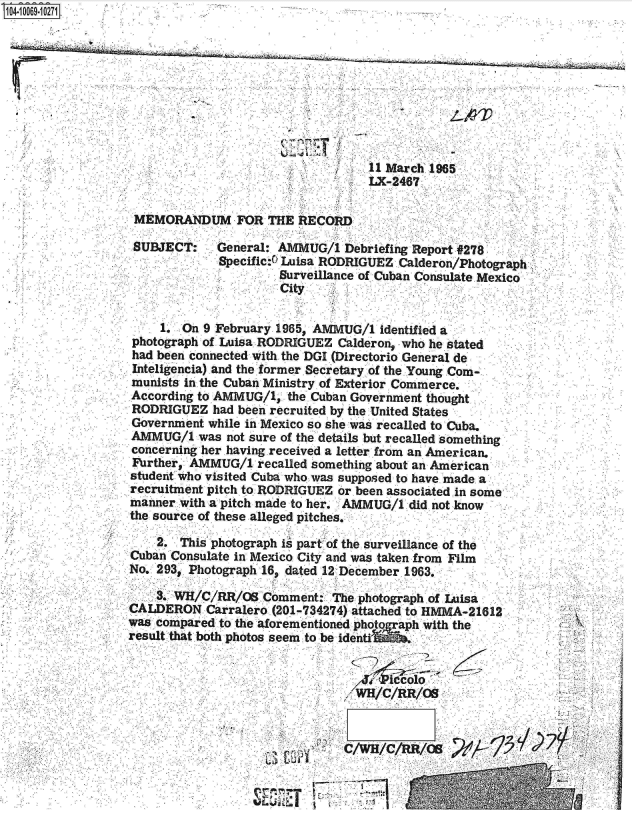 handle is hein.jfk/jfkarch08435 and id is 1 raw text is: S1N=-1006910271


     11 March 1965
'    LX-2467


MEMORANDUM FOR THE RECORD

SUBJECT: General: AMMUG/1 Debriefing Report #278
             Specific:4 Luisa RODRIGUEZ Calderon/Photograph
                      Surveillance of Cuban Consulate Mexico
                      City


    1.  On 9 February 1965, AMMUG/1 identified a
photograph of Luisa RODRIGUEZ Calderon, who he stated
had been connected with the DGI (Directorio General de
Inteligencia) and the former Secretary of the.Young Com-
munists in the Cuban Ministry of Exterior Commerce.
According to AMMUG/1,  the Cuban Government thought
RODRIGUEZ   had been recruited by the United States
Government while in Mexico so she was recalled to Cuba.
AMMUG/1   was not sure of the details but recalled something
concerning her having received a letter from an American.
Further, AMMUG/1   recalled something about an American
student who visited Cuba who was supposed to have made. a
recruitment pitch to RODRIGUEZ or been associated in some
manner with a pitch made to her. AMMUG/1 did not know
the source of these alleged pitches.


    2.  This photograph it part of the surveillance of the
Cuban Consulate in Mexico City and was taken from Film
No. 293, Photograph 16, dated 12 December.1963.

    3. WH/C/RR/OB   Comment:  The photograph.of Luisa
CALDERON   Carralero. (201-734274) attached to HMMA-21612
was compared to the aforementioned photo ah with the
result that both photos seem to be identi







                               C/WH/C/RR/OS


                             i---


22;'


