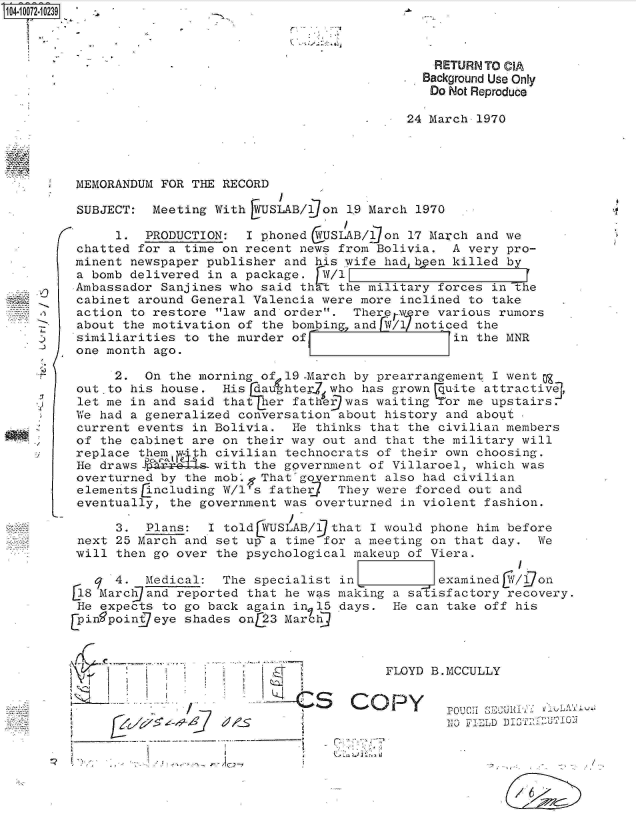 handle is hein.jfk/jfkarch08729 and id is 1 raw text is: 



                                               RETURN TO CIA
                                               Background Use Only
                                               Do Not Reproduce

                                            24 March 1970




 MEMORANDUM FOR THE RECORD

 SUBJECT:  Meeting With  USLAB/,]on 19 March 1970

      1.  PRODUCTION:  I phoned VUSLAB/  on 17 March and we
 chatted for a time on recent news from Bolivia.  A very pro-
 minent newspaper publisher and his wife hadbPen  killed by
 a bomb delivered in a package.  W/1
 Ambassador Sanjines who said th t the military forces in The
 cabinet around General Valencia were more inclined to take
 action to restore law and order.  There Wre various rumors
 about the motivation of the bombing and W/  noticed the
 similiarities to the murder of__                 in the MNR
 one month ago.

      2.  On the morning of 19 -March by prearrangement I wento
 out to his house.  His daughterj who has grown quite attractivej,
 let me in and said that her father) was waiting or me upstairs.
 We had a generalized conversation about history and about,
 current events in Bolivia.  He thinks that the civilian members
 of the cabinet are on their way out and that the military will
 replace them  'w h civilian technocrats of their own choosing.
 He draws  with the government of Villaroel, which was
 overturned by the mobg  That government also had civilian
 eleme tsEncluding  W/1's father   They were forced out and
 eventually, the government was overturned in violent fashion.

      3.  Plans:  I told YUSLAB/lDthat I would phone him before
 next 25 March and set up a time for a meeting on that day.  We
 will then go over the psychological makeup of Viera.

      4.  Medical:  The specialist in           examined[Y/gon
 184Marc   nd reported that he was making a satisfactory recovery.
 He expects to go back again in 15 days.  He can take off his
[pin9poingeye  shades onL23 Marcj



                                         FLOYD B.MCCULLY


                                    S  OP POCH  1SEC


