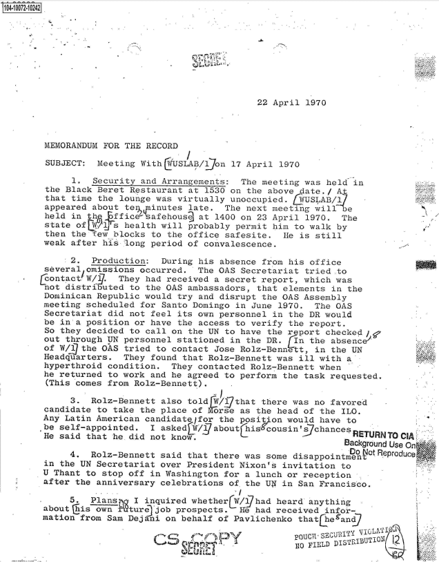 handle is hein.jfk/jfkarch08731 and id is 1 raw text is: 0O4.i07201242










                                               22 April 1970




       MEMORANDUM FOR THE RECORD

       SUBJECT:  Meeting With LiUSLAB/1jon 17 April 1970

            1.  Security and Arrangements:  The meeting was held in
       the Black Beret Restaurant at 1530 on the above date./ At
       that time the lounge was virtually unoccupied. 5VUSLAB/17
       appeared about ten dninutes late. The next meeting wille
       held in th effice'safehous   at 1400 on 23 April 1970.  The
       state of    l's health will probably permit him to walk by
       then the few blocks to the office safesite.  He is still
       weak after his long period of convalescence.

            2.  Production:  During his absence from his office
       several omissions occurred.  The OAS Secretariat tried .to
       Contact W/ 1. They had received a secret report, which was
       not distributed to the OAS ambassadors, that elements in the
       Dominican Republic would try and disrupt the OAS Assembly
       meeting scheduled for Santo Domingo in June 1970.  The OAS
       Secretariat did not feel its own personnel in the DR would
       be in a position or have the access to verify the report.
       So they decided to call on the UN to have the report checked ;
       out through UN personnel stationed in the DR.  In the absence/
       of W/Q the OAS tried to contact Jose Rolz-Bennett, in the UN
       Headquarters.  They found that Rolz-Bennett was ill with a
       hyperthroid condition.  They contacted Rolz-Bennett when
       he returned to work and he agreed to perform the task requested.
       (This comes from Rolz-Bennett).

            3.  Rolz-Bennett also told r   that there was no favored   -
                caddt  toa takee thenfvoe
       candidate to take the place of Morse as the head of the ILO.
       Any Latin American candidatelfor the position would have to
       be self-appointed.  I asked W/abouthisrcousin'schances
       He said that he did not know.                              EUNTOCIA
                                                               Background Use On
            4.  Rolz-Bennett said that there was some disappointmenotReprouc
       in the UN Secretariat over President Nixon's invitation to
       U Thant to stop off in Washington for a lunch or reception
       after the anniversary celebrations of the UN in San Francisco.

            5.  Plans-  I inquired whether     had heard anything
       about his own   ture job prospects.   e had received infor-
       mation from Sam Dejani on behalf of Pavlichenko that he and

                                        fpOUCII.SE(utzjTi iL'

                                                        ToFILD DIST1RIBUTIOII


