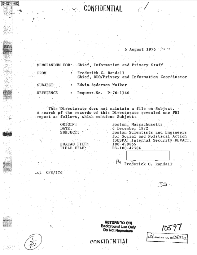 handle is hein.jfk/jfkarch08852 and id is 1 raw text is: 1O4~iOO74~1OO4O


5 August 1976


MEMORANDUM FOR:  Chief, Information .and Privacy Staff

FROM          :  Frederick C. Randall
                 Chief, DDO/Privacy and Information  Coordinator

SUBJECT       :  Edwin Anderson Walker

REFERENCE     :  Request No.  P-76-1140



     This -Directorate does not maintain a -file on Subject.
A search pf the records of this Directorate revealed one  FBI
report as follows, which mentions Subject:


ORIGIN:
DATE:
SUBJECT:


BUREAU FILE:
FIELD FILE:


Boston, Massachusetts
6 December 1972
Boston Scientists and Engineers
for Social and Political Action
(SESPA) Internal Security-REVACT.
100-459865
BS-100-42304


Frederick C. Randall


cc:  OPS/ITG


33


      RETURN TO CIA
      Background Use Only
      Do Not Reproduce


rnrQiflFNT1AI


CL BY2~2


f.., 7 1CONFIDENTIAL


P


