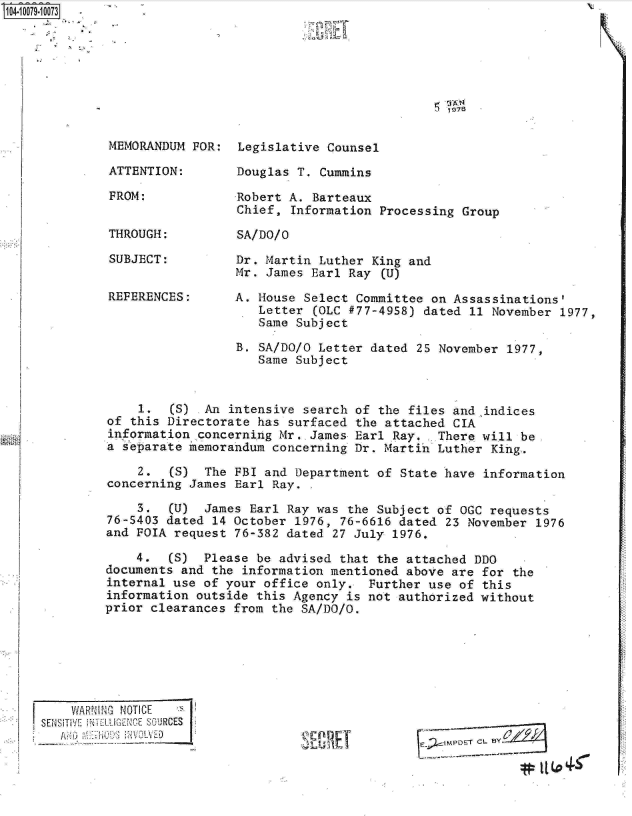 handle is hein.jfk/jfkarch09277 and id is 1 raw text is: S1O4~iOO79~1OO73

         .s '~


1 978


MEMORANDUM FOR:

ATTENTION:

FROM:


THROUGH:


SUBJECT:


REFERENCES:


Legislative Counsel

Douglas T. Cummins

Robert A. Barteaux
Chief, Information  Processing Group

SA/DO/O


Dr. Martin Luther  King and
Mr. James Earl  Ray (U)

A. House Select  Committee on Assassinations'
   Letter  (OLC #77-4958) dated 11 November 1977,
   Same Subject


                  B. SA/DO/O Letter dated  25 November 1977,
                     Same Subject


    1.   (S)  An intensive search of the files  and indices
of this Directorate  has surfaced the attached  CIA
information  concerning Mr. James Earl Ray.  There  will be.
a separate memorandum  concerning Dr. Martih Luther  King.

    2.   (S)  The FBI and Department of State have  information
concerning James  Earl Ray.

    3.   (U)  James Earl Ray was the Subject of  OGC requests
76-S403 dated  14 October 1976, 76-6616 dated  23 November 1976
and FOIA request  76-382 dated 27 July 1976.

    4.   (S)  Please be advised that the attached DDO
documents and  the information mentioned above are  for the
internal use of your  office only.  Further use of  this
information outside  this Agency is not authorized without
prior clearances  from the SA/DO/O.


E%;)- cZPETCL8y


    WAR!'1I N4OTICE *
SEN1Si1V[ iNKl -1.IE IC E Q`AURCES


