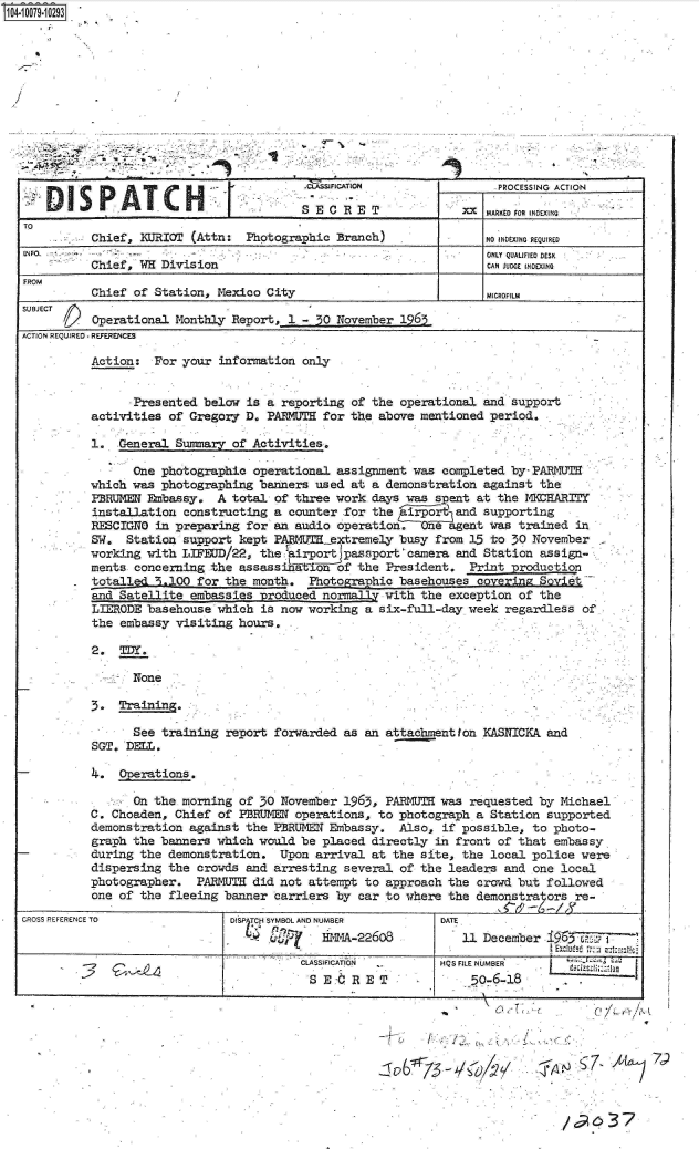 handle is hein.jfk/jfkarch09294 and id is 1 raw text is: S1O4~iOO79~1O293


.. .. .. ....


                 See training  report forwarded as  an attachmention KASNICKA  and
           SGT. DELL.

- 4 Operations,

                 On the morning  of 30 November 1965,  PARMUTH was requested  by Michael
           C. Choaden, Chief  of PBRUMEN operations,  to photograph a Station  supported
           demonstration  against the PBRUMEE Embassy.   Also, if possible,  to photo-
           graph the banners  which would be placed  directly in front of that  embassy
           during the demonstration.   Upon arrival  at the site, the local  police were
           dispersing the  crowds and arresting  several of the leaders and  one local
           photographer.   PARMUTH did not attempt  to approach the crowd but  followed
           one of the fleeing  banner carriers by  car to where the demonstrators  re-
CROSS REFERENCE TO              DISP TCP SYMBOL AND NUMBER     DATE
                                              HMMA-22608          11 December   96

                                        -2CLASSIFICATION       HQS FILE NUMBER
                                           S E:d  RET              _50-6-18


C/L  r/~\.A


6  13-Q4 V


C7       LIA


/~937


                                          -   IFICATION                .PROCESSING ACTION

                                          SECRET                  xx MARKED FOR INDEXING
TO
          Chief,  KURIOT (Attn:  Photographic  Branch)               NO uDEXING REQUIRED
INFO.         -.ONLY QUALIFIED DESK
          Chiefw,  K Division                                        CAN JUDGE INDEXING
FROM
          Chief  of Station, Mexico City                        -     eMICROFILM
SUBJECT /A
          Operational  Monthly Report,  1 - 50 November 1965
ACTION REQUIRED REFERENCES

          Action:   For your information  only


                .Presented below is  a reporting of the operational  and support
          activities  of Gregory D.  PARMTE  for the above mentioned  period.

          1.  -General Summary of Activities,

                 One photographic  operational assignment was  completed by-PARMUT
          which was  photographing banners  used at a demonstration  against the
          PERUMEN  Embassy.  A total  of three work-days was  spent at the MDRHARITY
          installation  constructing  a counter for the  irpo    and supporting
          RESCIGNO  in preparing for  an audio operation.  Oe   agent was trained  in
          SW.   Station support kept  PAEMU'mextremely  busy  from 15 to 30 November
          working  with LIFEUD/22, the  airport passport camera  and Station assign-
          ments  concerning the assassinftlon  of the President.   Print production
          totalled   .,100 for the month.  Photographic basehouses  covering Soviet
          and  Satellite embassies produced  normally with the  exception of the
          LIERODE  basehouse which  is now working a six-full-day  week regardless  of
          the  embassy visiting hours.

          2.   TDY.

                 None

          3.  Training.


4-ell


