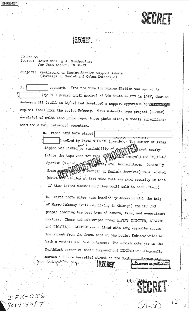 handle is hein.jfk/jfkarch09309 and id is 1 raw text is: 0O4.i086  00O1













          10 Feb 77
          Source:   ot es made by A. Goodpasture
                   for John Leader, IG Staff

          Subject:  Background on Mexico Station Support Assets
                    (Coverage of Soviet and Cuban Embassies)


         1.              coverage.  From the time the Mexico Station was ooened in

                     (by Bill Doyle) until arrival of Win Scott as COS in 1956, Charles

         Anderson  III (still in LA/HiQ) had developed a support apparatus to'r

         exploit leads  from the Soviet Embassy.  This umbrella type project (LIFEAT)

         consisted  of multi line phone taps, three photo sites, a mobile surveillance

         team and a mail  intercept operation,

                     a.   Phone taps were placed

                              handled  by David WILSTED (pseud').  The number of lines

                      tapped was lirited by availability of             post nearby

                      (since the taps  were not Ma               central) and English/

                      Spanish   (Soviet             h,  etc) transcribers.  Generally

                      these                   exican or Mexican American) were related

                      (which      station at that time felt was good  security in that

                        if they talked about shop, they would talk to  each other.)


                        b. Three photo sites were handled by Anderson with  the help

                        of Harry Mahoney (retired, living-in Chicago) and TDY TSD

                        people checking the best type of camera, film, and concealment

                        devices. These had sub-cripts under LIFEAT (LIMITED, LILYRIC,

                        and LICALLA). LIMITED was a fixed site bang opposite across

                        the street from the front gate of the Soviet Embassy which had

                        both a vehicle and foot entrance. The Soviet gate was on the

                        Northuest corner.of their compound and LIMITED was diagonally

                        across a double barrelled street on the Sout' P






          6 y




     r


