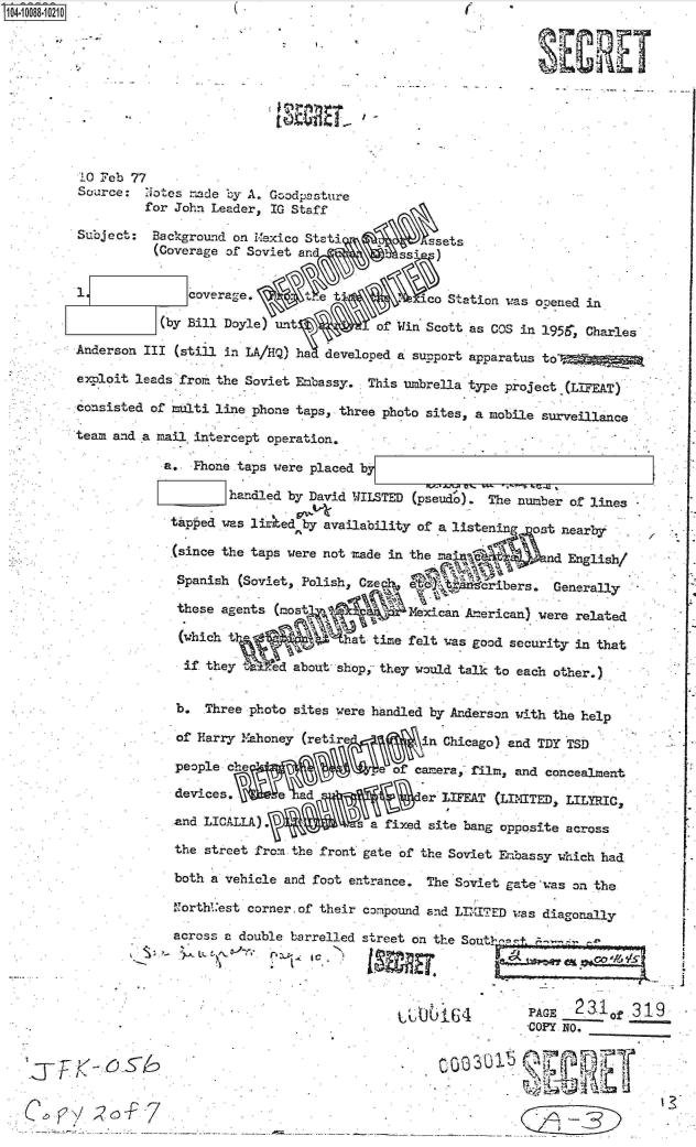 handle is hein.jfk/jfkarch09346 and id is 1 raw text is: 0O4-10088-10210                                                (










          10 Feb 77
          Source:  Notes -ide by A. Goodpcsture
                   for John Leader, IG Staff

          SUject:   Background on Mexico Stati       A     sets
                    (Coverage of Soviet and           ssi  )


                         coverage.         et            co Station was ooened in

                     (by Bill Doyle) unt          of Win Scott as COS in 1956, Charles
         Anderson  III (still in LA/HQ) ha developed a support apparatus to  -  M

         exploit leads fro.  the Soviet Embassy. This umbrella type project (LIFEAT)
         consisted  of malti line phone taps, three photo sites, a mobile surveillance

         team and a mail.intercept  operation.

                     a.  Fhone taps were placed by

                              handled by David WILSTED (pseudo).  The number of lines

                      taped  was lited  by availability of a listen     ost nearby

                      (since the taps were not  made in the M             ad English/

                      Spanish   (Soviet, Polish, Czeq             ribers.  Generaly

                      these  agents (most Nf           Mexican American) were related

                      (which                   at time felt was good security in that

                        if they  ied   about shopj they would talk to each other.)


                        b. Three photo sites were handled by Anderson with the help

                        of Harry M1ahoney (retire         n Chicago) and TDY TSD

                        people ce                    of camera, film, and concealment

                        devices,         d               er LIFEAT (LIMITED, LILYRICS

                        and LICALLA) .          s a fixed site bang opposite across

                        the street from the front gate of the Soviet Emlbassy which had

                        both a vehicle and foot entrance. The Soviet gate was on the
                        1Torth'est corner.of their compound and LIMITED was diagonally

                        across a double barrelled street on the Sout-




                                                                       PAGE   23I1    319
                                                                       COPY NO.



            T-<-


