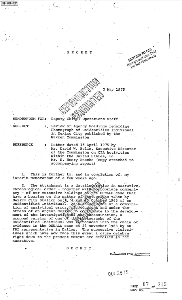 handle is hein.jfk/jfkarch09352 and id is 1 raw text is: 












SECRET


MEMORANDUM FOR:


SUBJECT




REFERENCE


                       2 May 1975






Deputy Ch   , Operations Staff


~o
0


:  Review of Agency Holdings regarding
   Photograph of Unidentified Individual
   in Mexico City published by the
   Warren Commission

   Letter dated 15 April 1975 by
   Mr. David W. Belin, Executive Director
   of the Commission on CIA Activities
   within the United States,-to
   Mr. E. Henry Xnoche (copy attached to
   accompanying report)  .


    1.  This is further to, and in completion of, my
interim memorandum of a few weeks ago.

    2.  The attachment is a detaile      ew in narrative,
chronological order - together wi       opriate comment-
ary - of our extensive holdings   \n   OSWALD case that
have a bearing on the matter of,\.        s taken by
Mexico City Station onc ,(49 a     O       1963 of an
Unidentified Individual.        on       e of a combina-
tion of analytical error       d       and under the
stress of an urgent de              ute  to the develop-
ment of the investigati    f .      assination, a
cropped version of one o  t  \    ographs of the
Unidentified Individual was   toduced  into the chain of
evidence in the OSWALD case on 23 November 1963 by an
FBI representative in Dallas.  The successive vicissi-
tudes which have now made this event a cause celebre
right down to the present moment are detailed in the
narrative.

                        SECRET,



                                           0002875DE t


FACE  0.8 of31
COPY. NO.   -


1O4~iOO88~1O287


(


