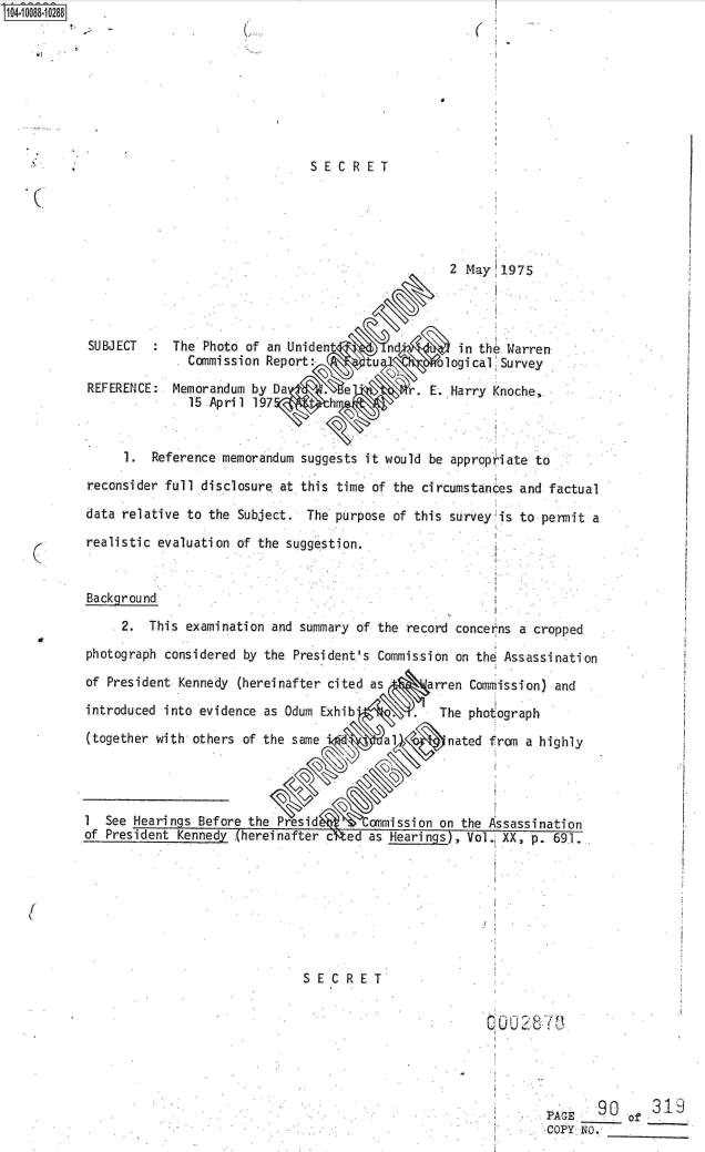 handle is hein.jfk/jfkarch09353 and id is 1 raw text is: 









                               SECRET





                                                   2 May  1975




SUBJECT     The Photo of an Unident                 in the Warren
              Commission Report:-      tu         logical'Sre
REFERENCE:  Memorandum by Da        e. E. Harry
              15 Apri 1 197       h


     1.  Reference memorandum suggests it would be appropriate to
reconsider full disclosure at this time of the circumstances and factual

data relative to the Subject.  The purpose of this survey is to permit a

realistic evaluation of the suggestion.


Background

     2.  This examination and summary of the record concerns a cropped

photograph considered by the President's Commission on thd Assassination

of President Kennedy (hereinafter cited as      arren Commission) and

introduced into evidence as Odum Exhib.          The photograph

(together with others of the same 'a              nated fram a highly




1  See Hearings Before the                       on the Assassination
of President Kennedy .(hereinafter cfted as Hearings), Voli XX, p. 691.








                              SECRET







                                                                PAGE   90      319
                                                                CPG        of
                                                                COPY N.


