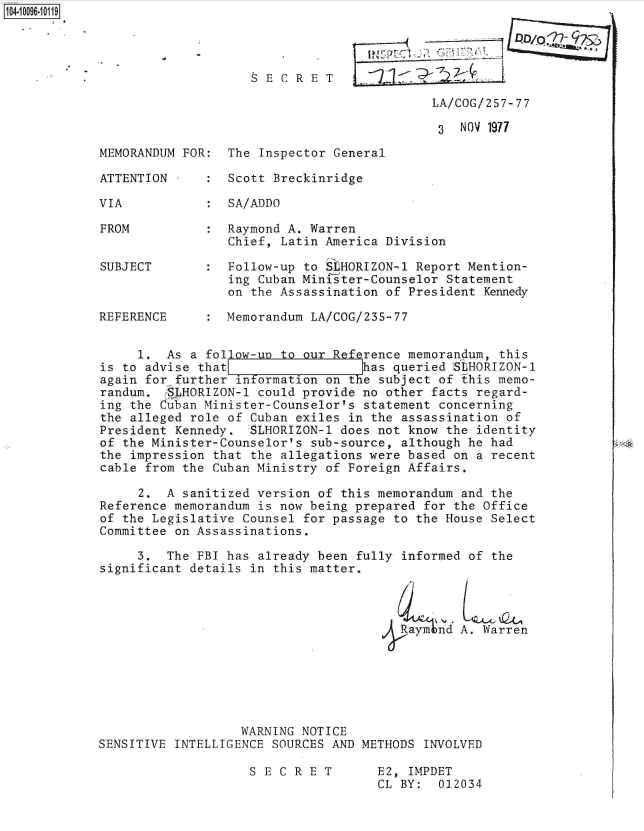 handle is hein.jfk/jfkarch09493 and id is 1 raw text is: 1104-1096-10119




                                 SECRET        _    _   _   _   _

                                                         LA/COG/257-77

                                                         3   NOV 1977

             MEMORANDUM FOR:  The Inspector General

             ATTENTION     :  Scott Breckinridge

             VIA           :  SA/ADDO

             FROM          :  Raymond A. Warren
                              Chief, Latin America Division

             SUBJECT       :  Follow-up to SLHORIZON-1 Report Mention-
                              ing Cuban Minister-Counselor Statement
                              on the Assassination of President Kennedy

             REFERENCE     :  Memorandum LA/COG/235-77


                  1.  As a follow-un to our Reference memorandum, this
             is to advise that                  has queried ISLHORIZON-1
             again for further information on the subject of fhis memo-
             randum. -SLHORIZON-1 could provide no other facts regard-
             ing the Cuban Minister-Counselor's statement concerning
             the alleged role of Cuban exiles in the assassination of
             President Kennedy.  SLHORIZON-l does not know the identity
             of the Minister-Counselor's sub-source, although he had               at
             the impression that the allegations were based on a recent
             cable from the Cuban Ministry of Foreign Affairs.

                  2.  A sanitized version of this memorandum and the
             Reference memorandum is now being prepared for the Office
             of the Legislative Counsel for passage to the House Select
             Committee on Assassinations.

                  3.  The FBI has already been fully informed of the
             significant details in this matter.




                                                     Raym tnd A. Warren






                                WARNING NOTICE
             SENSITIVE INTELLIGENCE SOURCES AND METHODS INVOLVED

                                 S E C R E T      E2, IMPDET
                                                  CL BY:  012034


