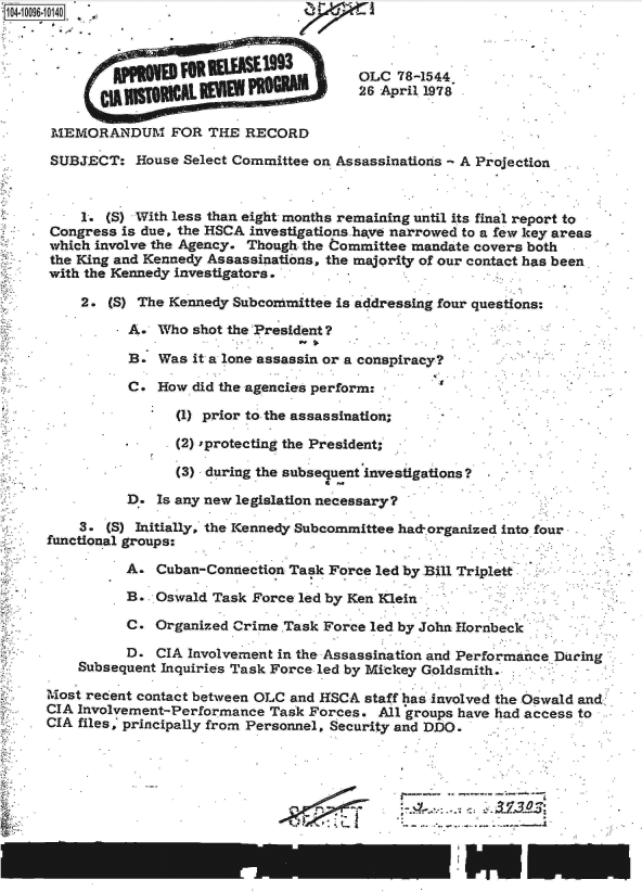 handle is hein.jfk/jfkarch09496 and id is 1 raw text is: 



                                        OLC  78-1544
                                        26 April 1978

 MEMORANDUM FOR THE RECORD

 SUBJECT:  House Select Committee on Assassinations - A Projection


    1.  (S) With less than eight months remaining until its final report to
Congress  is due, the HSCA investigations have narrowed to a few key areas
which involve the Agency. Though. the Committee mandate covers both
the King and Kennedy Assassinations, the majority of our contact has been
with the Kennedy investigators.

    2.  (S) The Kennedy Subcommittee is addressing four questions:

          A.  Who  shot the President ?

          B.  Was  it a lone assassin or a conspiracy?

          C.  How  did the agencies perform:

                (1) prior to the assassination;

                (2) 'protecting the President;

                (3) during the subsequent investigations?

          D.  Is any new legislation necessary?

    3.  (S) Initially, the Kennedy Subcommittee had-organized into four
functional groups:

          A.  Cuban-Connection Task Force led by Bill Triplett

          B.  Oswald Task Force led by Ken Klein

          C.  Organized Crime .Task Force led by John Hornbeck

          D.  CIA Involvement in the Assassination and Performance During
    Subsequent Inquiries Task Force- led by Mickey Goldsmith.

Most recent contact between OLC and HSCA staff has involved the Oswald and,
CIA Involvement-Performance Task Forces.  All groups have had access to
CIA files, principally from Personnel, Security and DDO.


* ----..     - ,- - --
I                  I


