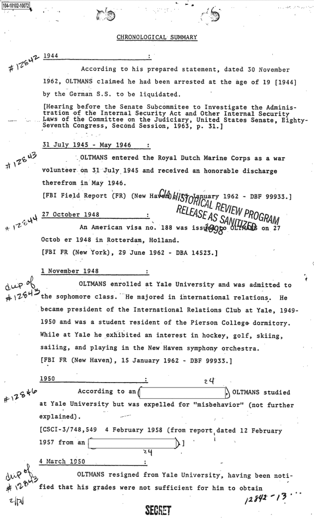 handle is hein.jfk/jfkarch09974 and id is 1 raw text is: 104-iO1=21O72


5


CHRONOLOGICAL SUMMARY


1944


          According to his prepared statement, dated 30 November

1962, OLTMANS claimed he had been arrested at the Age of 19 [1944]

by the German S.S. to be liquidated.

[Hearing before the Senate Subcommitee to Investigate the Adminis-
tration of the Internal Security Act and Other Internal Security
Laws of the Committee on the Judiciary, United States Senate, Eighty-
Seventh Congress, Second Session, 1963, p. 31.]


t~ l+t~


31 July 1945 - May 1946

          OLTMANS entered the Royal Dutch Marine Corps as a war

volunteer on 3,1 July 1945 and received an honorable discharge

therefrom in May 1946.

[FBI Field Report (FR) (New Ha  k/hiSrfl.I'uary 1962 - DBF 99933.]

27 October 1948            :         Lt4SES r%.      PROGRA1M

          An American visa no. 188 was iss     a         on 27
Octob er 1948 in Rotterdam, Holland.

[FBI PR (New York), 29 June 1962 - DBA 14523.]


      1 November 1948

                OLTMANS enrolled at Yale University and was admitted to

2, ~Z the sophomore class.  He majored in international relations.  He

      became president of the International Relations Club at Yale, 1949-

      1950 and was a student resident of the Pierson College- dormitory.

      While at Yale he exhibited an interest in hockey, golf, skiing,

      sailing, and playing in the New Haven symphony orchestra.

      [FBI FR (New Haven), 15 January 1962 - DBF 99933.]

      1950

                According to an                       ,OLTMANS  studied

      at Yale University but was expelled for misbehavior (not further

      explained).          -

      [CSCI-3/748,549  4 February 1958 (from report dated 12 February

      1957 from an                                 I


4 March 1950


e


          OLTMANS resigned from Yale University, having been noti-

fied that his grades were not sufficient for him to obtain


                            SECRET


I


