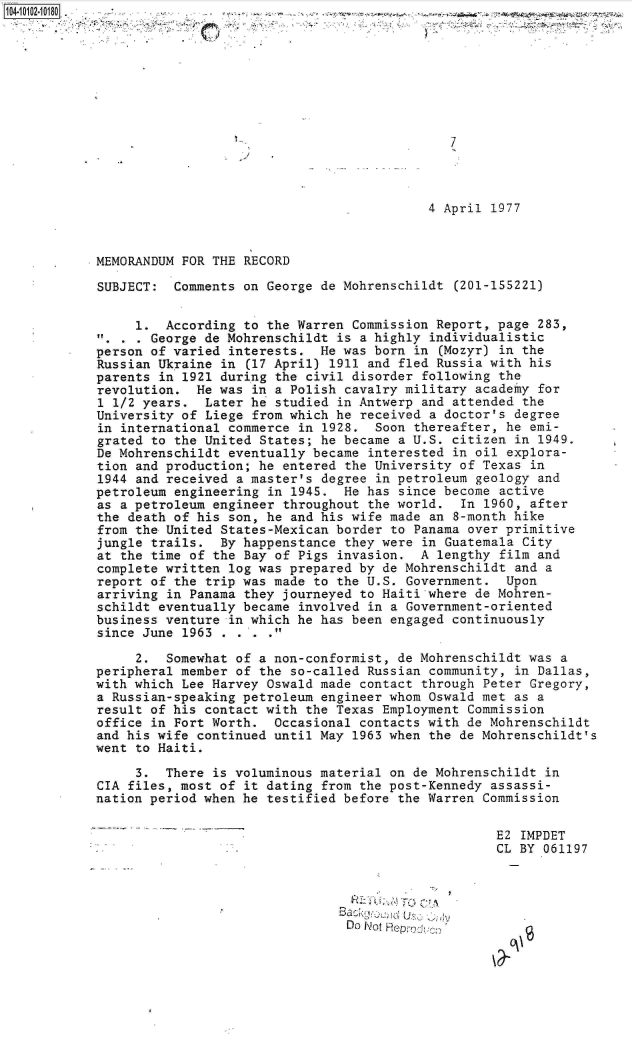 handle is hein.jfk/jfkarch09992 and id is 1 raw text is: 








                                              7




                                           4 April 1977



MEMORANDUM FOR THE RECORD

SUBJECT:  Comments on George de Mohrenschildt  (201-155221)


     1.  According to the Warren Commission Report, page  283,
 . . . George de Mohrenschildt is a highly individualistic
 person of varied interests. He was born in  (Mozyr) in the
 Russian Ukraine in (17 April) 1911 and fled Russia with his
 parents in 1921 during the civil disorder following the
 revolution. He was in a Polish cavalry military academy  for
 1 1/2 years. Later he studied in Antwerp and attended  the
 University of Liege from which he received a doctor's degree
 in international commerce in 1928. Soon thereafter, he  emi-
 grated to the United States; he became a U.S. citizen in 1949.
 De Mohrenschildt eventually became interested in oil explora-
 tion and production; he entered the University of Texas in
 1944 and received a master's degree in petroleum geology and
 petroleum engineering in 1945. He has since become active
 as a petroleum engineer throughout the world.  In 1960, after
 the death of his son, he and his wife made an 8-month hike
 from the United States-Mexican border to Panama over primitive
 jungle trails. By happenstance they were in Guatemala  City
 at the time of the Bay of Pigs invasion. A lengthy  film and
 complete written log was prepared by de Mohrenschildt and a
 report of the trip was made to the U.S. Government. Upon
 arriving in Panama they journeyed to Haiti where de Mohren-
 schildt eventually became involved in a Government-oriented
 business venture in which he has been engaged continuously
 since June 1963 . . .

     2.  Somewhat of a non-conformist, de Mohrenschildt was a
peripheral member of the so-called Russian community,  in Dallas,
with which Lee Harvey Oswald made contact through Peter Gregory,
a Russian-speaking petroleum engineer whom Oswald met as a
result of his contact with the Texas Employment Commission
office in Fort Worth.  Occasional contacts with de Mohrenschildt
and his wife continued until May 1963 when the de Mohrenschildt's
went to Haiti.

     3.  There is voluminous material on de Mohrenschildt in
CIA files, most of it dating from the post-Kennedy assassi-
nation period when he testified before the Warren Commission

                                                    E2 IMPDET
                                                    CL BY 061197




                                 Do iot Rejo'c


