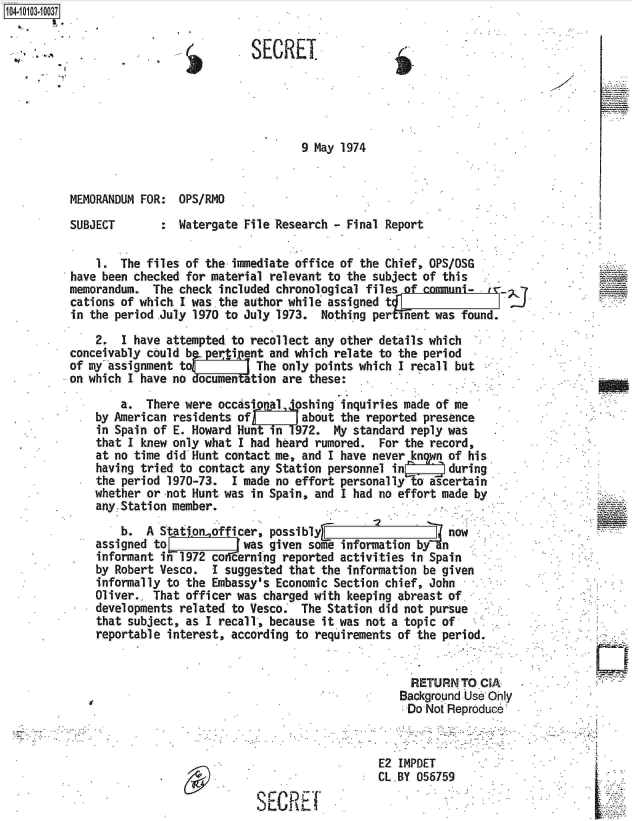 handle is hein.jfk/jfkarch10023 and id is 1 raw text is: 


SECREI


9 May 1974


MEMORANDUM FOR:  OPS/RMO


SUBJECT


:  Watergate File Research - Final Report


    1.  The files of the immediate office of the Chief, OPS/OSG
have been checked for material relevant to the subject of this
memorandum.  The check included chronological files of commn-
cations of which.I was the author while assigned t
in the period .July 1970 to July 1973. Nothing per inent was found.

    2.  I have attempted to recollect any other details which
conceivably could bperti   ent and which relate to the period
of my assignment to     t    The only points which I recall but
on which I have no documen ation are these:

        a.  There were occasip al *oshing inquiries made of me
    by American residents of        about the reported presence
    in Spain of E. Howard Hunt in  1972. My standard reply was
    that I knew only what I had heard rumored.  For the record,
    at no time did Hunt contact me, and I have never kngyn of his
    having tried to contact any Station personnel in       during
    the period 1970-73.  I made no effort personally to ascertain
    whether or-not Hunt was in Spain, and I had no effort made by
    any. Station member.
        b.  A StatIonofficer,  possibly                    now
    assigned to            was given some information     n
    informant in 1972 co, erning reported activities in Spain
    by Robert Vesco.  I suggested that the information be given
    informally to the Embassy's Economic Section chief, John
    Oliver.. That officer was charged with keeping abreast of
    developments related to Vesco   The Station did not pursue
    that subject, as I recall, because it was not a topic of
    reportable interest, according to requirements of the period.


                                                     RETURN  TO CIA-
                                                   Background Use Ohly
                                                   Do  Not Reproduce



                                                E2 IMPDET
                                                CL)BY 056759

                             SECREl


1O4~iO1O3~1OO37


PA


